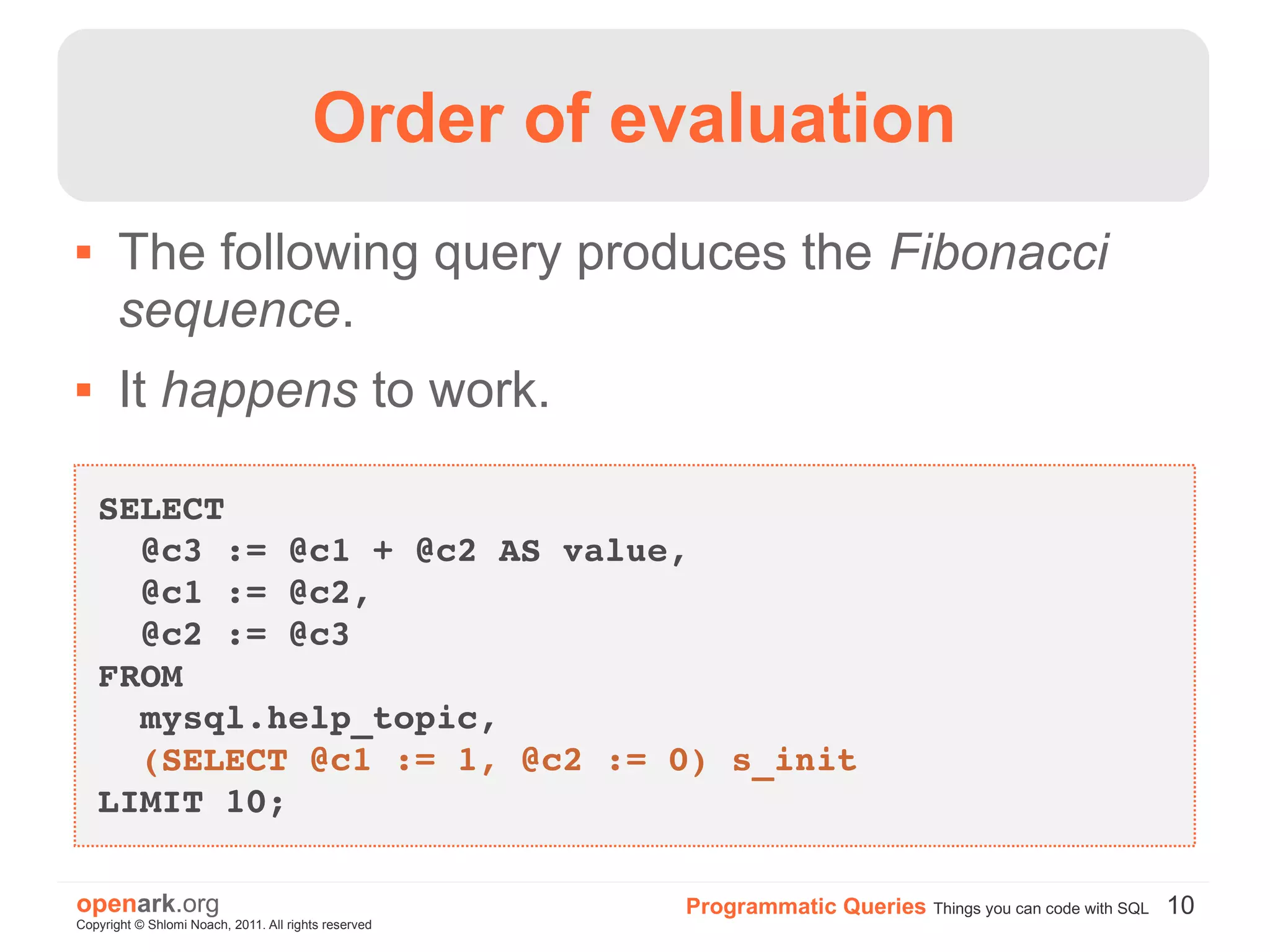 Order of evaluation
      The following query produces the Fibonacci
       sequence.
      It happens to work.

    SELECT 
      @c3 := @c1 + @c2 AS value, 
      @c1 := @c2, 
      @c2 := @c3
    FROM 
      mysql.help_topic, 
      (SELECT @c1 := 1, @c2 := 0) s_init
    LIMIT 10;

openark.org                                           Programmatic Queries Things you can code with SQL 10
Copyright © Shlomi Noach, 2011. All rights reserved
 