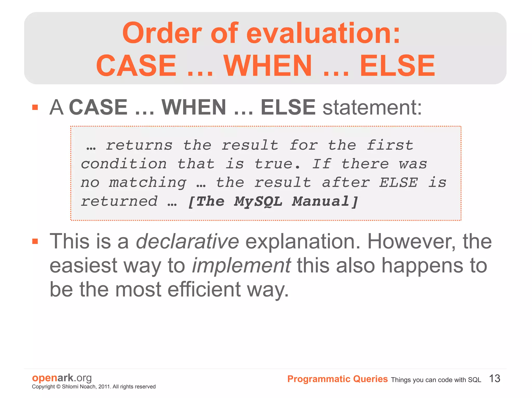 Order of evaluation:
                          CASE … WHEN … ELSE
      A CASE … WHEN … ELSE statement:
                    … returns the result for the first 
                   condition that is true. If there was 
                   no matching … the result after ELSE is 
                   returned … [The MySQL Manual]

      This is a declarative explanation. However, the
       easiest way to implement this also happens to
       be the most efficient way.


openark.org                                           Programmatic Queries Things you can code with SQL 13
Copyright © Shlomi Noach, 2011. All rights reserved
 