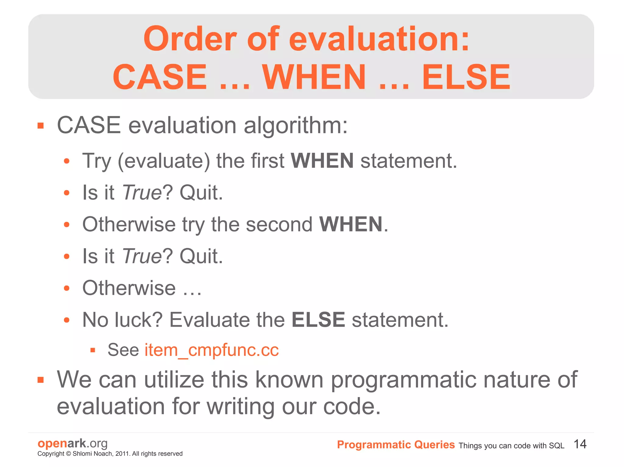 Order of evaluation:
                          CASE … WHEN … ELSE
     CASE evaluation algorithm:
        ●      Try (evaluate) the first WHEN statement.
        ●      Is it True? Quit.
        ●      Otherwise try the second WHEN.
        ●      Is it True? Quit.
        ●      Otherwise …
        ●      No luck? Evaluate the ELSE statement.
                       See item_cmpfunc.cc
     We can utilize this known programmatic nature of
      evaluation for writing our code.
openark.org                                           Programmatic Queries Things you can code with SQL 14
Copyright © Shlomi Noach, 2011. All rights reserved
 