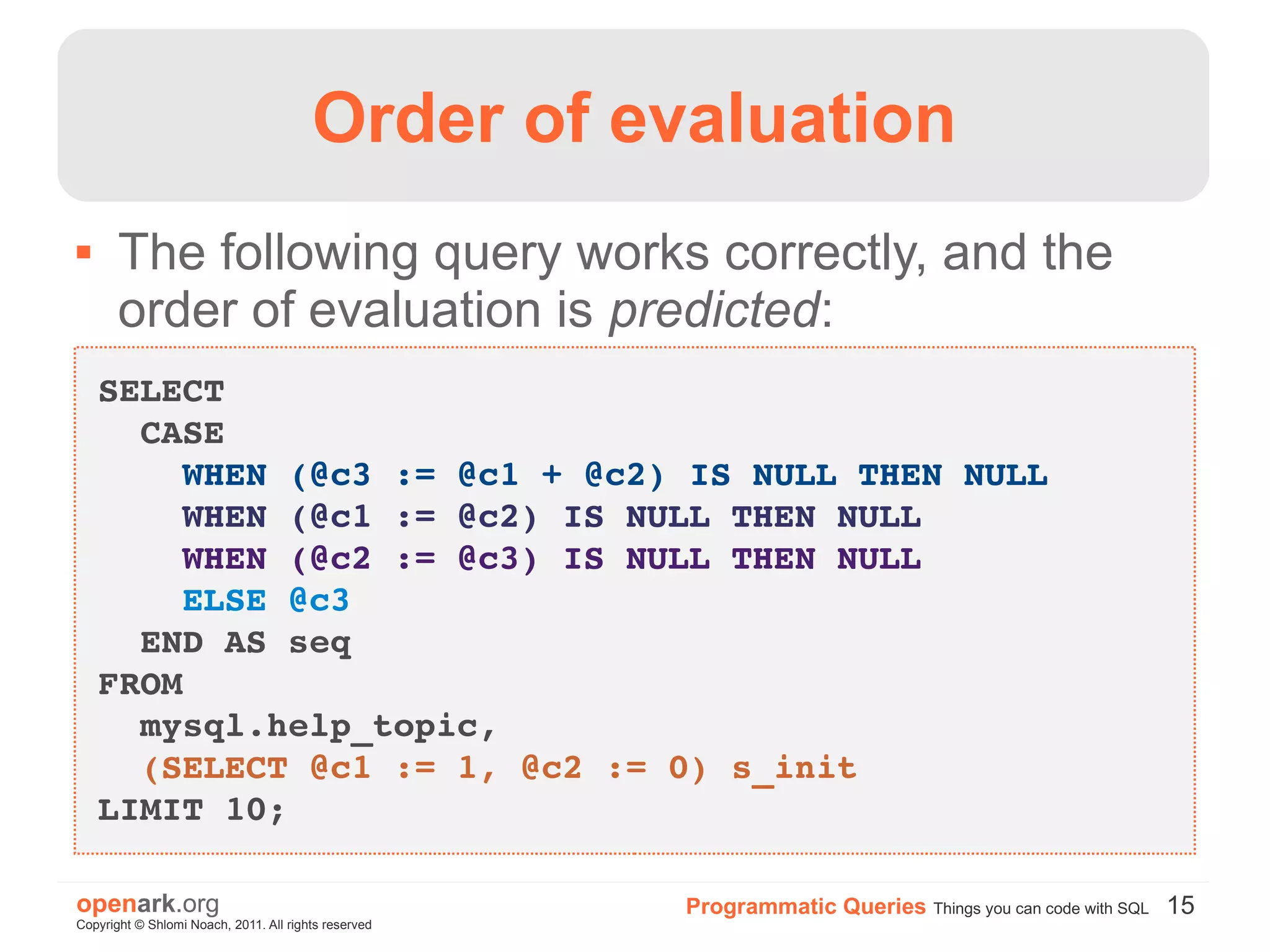 Order of evaluation
      The following query works correctly, and the
       order of evaluation is predicted:
    SELECT 
      CASE
        WHEN (@c3 := @c1 + @c2) IS NULL THEN NULL
        WHEN (@c1 := @c2) IS NULL THEN NULL
        WHEN (@c2 := @c3) IS NULL THEN NULL
        ELSE @c3
      END AS seq
    FROM 
      mysql.help_topic, 
      (SELECT @c1 := 1, @c2 := 0) s_init
    LIMIT 10;

openark.org                                           Programmatic Queries Things you can code with SQL 15
Copyright © Shlomi Noach, 2011. All rights reserved
 