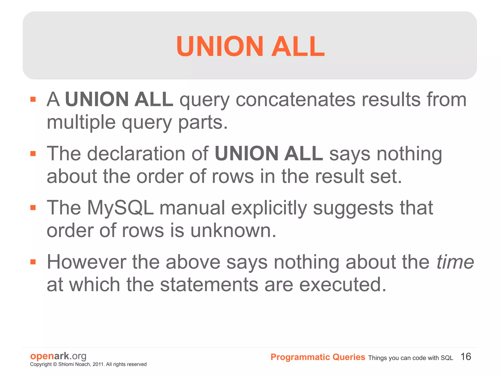 UNION ALL
      A UNION ALL query concatenates results from
       multiple query parts.
      The declaration of UNION ALL says nothing
       about the order of rows in the result set.
      The MySQL manual explicitly suggests that
       order of rows is unknown.
      However the above says nothing about the time
       at which the statements are executed.


openark.org                                                Programmatic Queries Things you can code with SQL 16
Copyright © Shlomi Noach, 2011. All rights reserved
 