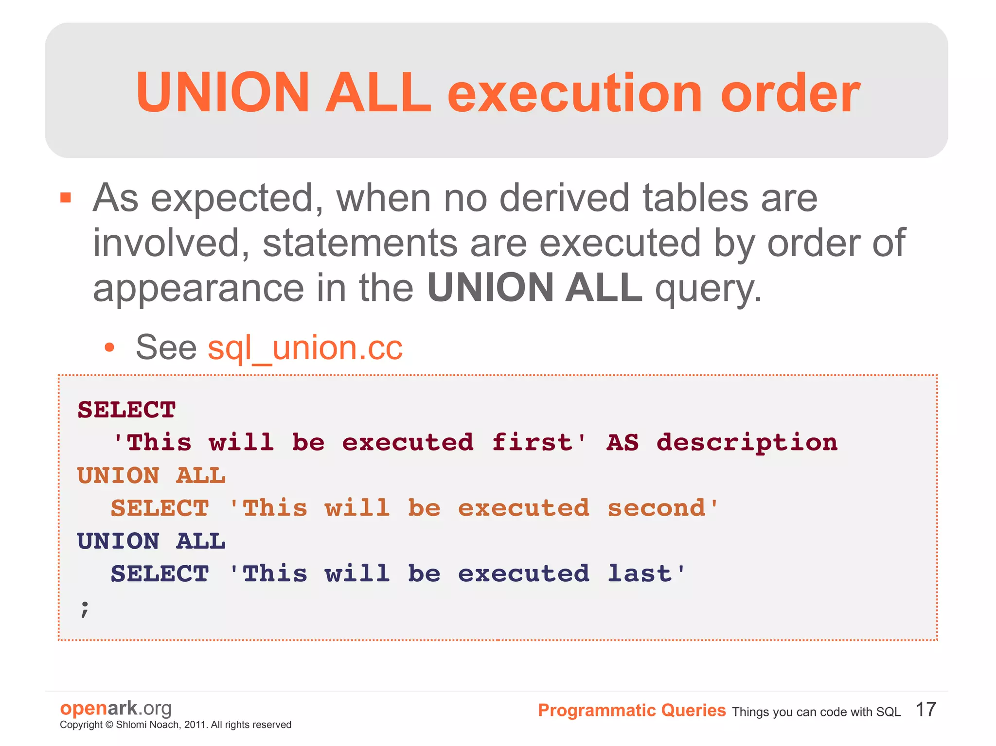 UNION ALL execution order
      As expected, when no derived tables are
       involved, statements are executed by order of
       appearance in the UNION ALL query.
         ●      See sql_union.cc
    SELECT 
      'This will be executed first' AS description
    UNION ALL
      SELECT 'This will be executed second'
    UNION ALL
      SELECT 'This will be executed last'
    ;


openark.org                                           Programmatic Queries Things you can code with SQL 17
Copyright © Shlomi Noach, 2011. All rights reserved
 