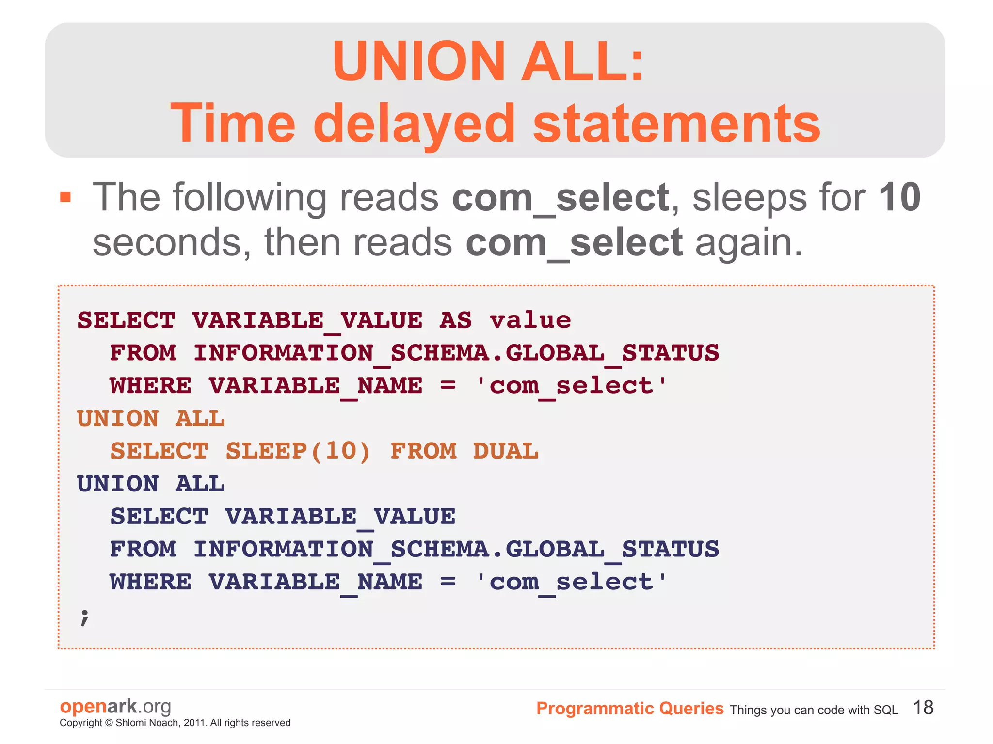 UNION ALL:
                        Time delayed statements
      The following reads com_select, sleeps for 10
       seconds, then reads com_select again.
    SELECT VARIABLE_VALUE AS value
      FROM INFORMATION_SCHEMA.GLOBAL_STATUS
      WHERE VARIABLE_NAME = 'com_select'
    UNION ALL
      SELECT SLEEP(10) FROM DUAL
    UNION ALL
      SELECT VARIABLE_VALUE
      FROM INFORMATION_SCHEMA.GLOBAL_STATUS
      WHERE VARIABLE_NAME = 'com_select'
    ;


openark.org                                           Programmatic Queries Things you can code with SQL 18
Copyright © Shlomi Noach, 2011. All rights reserved
 
