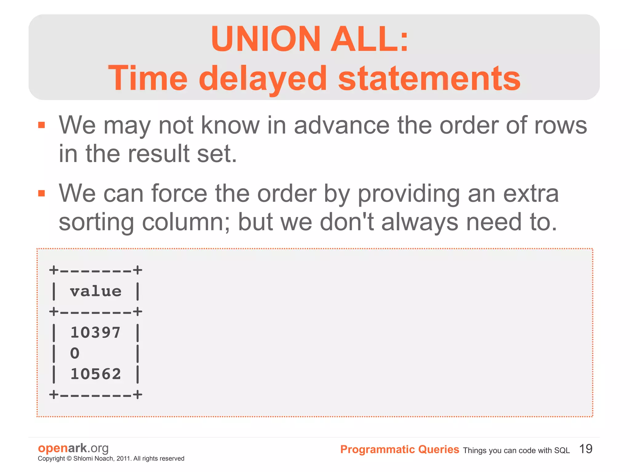 UNION ALL:
                        Time delayed statements
      We may not know in advance the order of rows
       in the result set.
      We can force the order by providing an extra
       sorting column; but we don't always need to.
    +­­­­­­­+
    | value |
    +­­­­­­­+
    | 10397 |
    | 0     |
    | 10562 |
    +­­­­­­­+

openark.org                                           Programmatic Queries Things you can code with SQL 19
Copyright © Shlomi Noach, 2011. All rights reserved
 