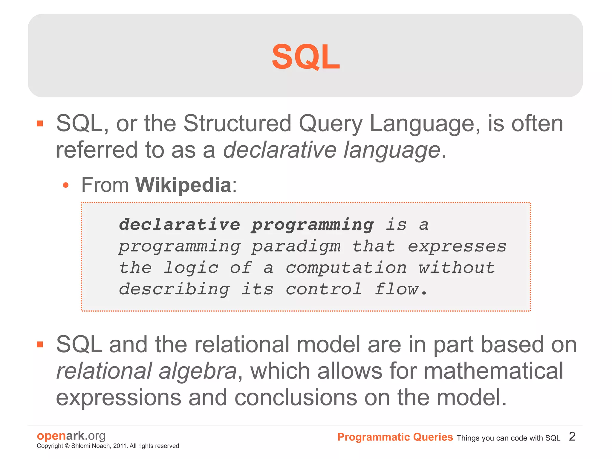 SQL
     SQL, or the Structured Query Language, is often
      referred to as a declarative language.
         ●     From Wikipedia:
                             declarative programming is a 
                             programming paradigm that expresses 
                             the logic of a computation without 
                             describing its control flow.

     SQL and the relational model are in part based on
      relational algebra, which allows for mathematical
      expressions and conclusions on the model.
openark.org                                             Programmatic Queries Things you can code with SQL 2
Copyright © Shlomi Noach, 2011. All rights reserved
 