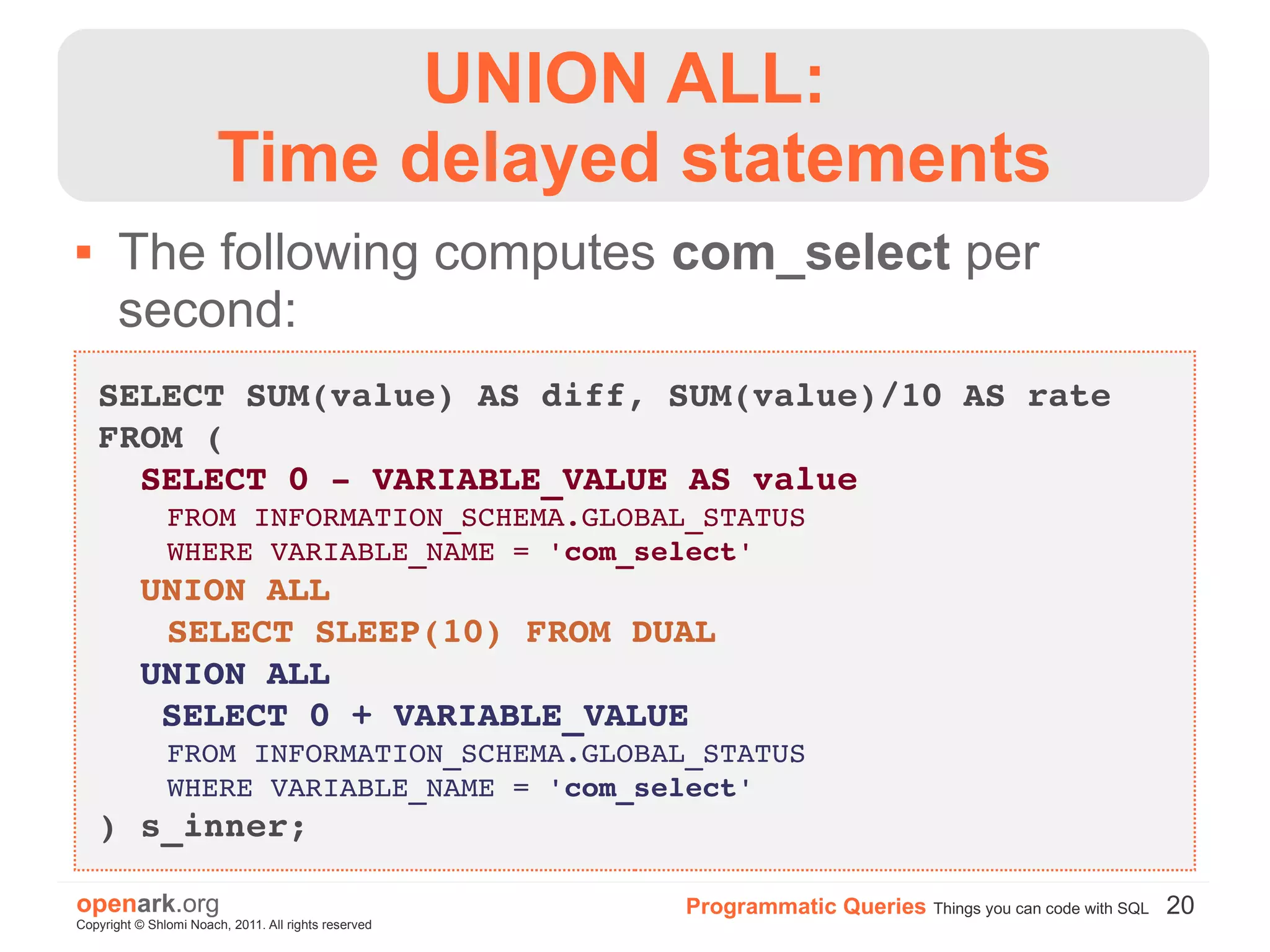 UNION ALL:
                        Time delayed statements
      The following computes com_select per
       second:
    SELECT SUM(value) AS diff, SUM(value)/10 AS rate
    FROM (
      SELECT 0 ­ VARIABLE_VALUE AS value
        FROM INFORMATION_SCHEMA.GLOBAL_STATUS
        WHERE VARIABLE_NAME = 'com_select'
      UNION ALL
        SELECT SLEEP(10) FROM DUAL
      UNION ALL
       SELECT 0 + VARIABLE_VALUE
        FROM INFORMATION_SCHEMA.GLOBAL_STATUS
        WHERE VARIABLE_NAME = 'com_select'
    ) s_inner;

openark.org                                           Programmatic Queries Things you can code with SQL 20
Copyright © Shlomi Noach, 2011. All rights reserved
 