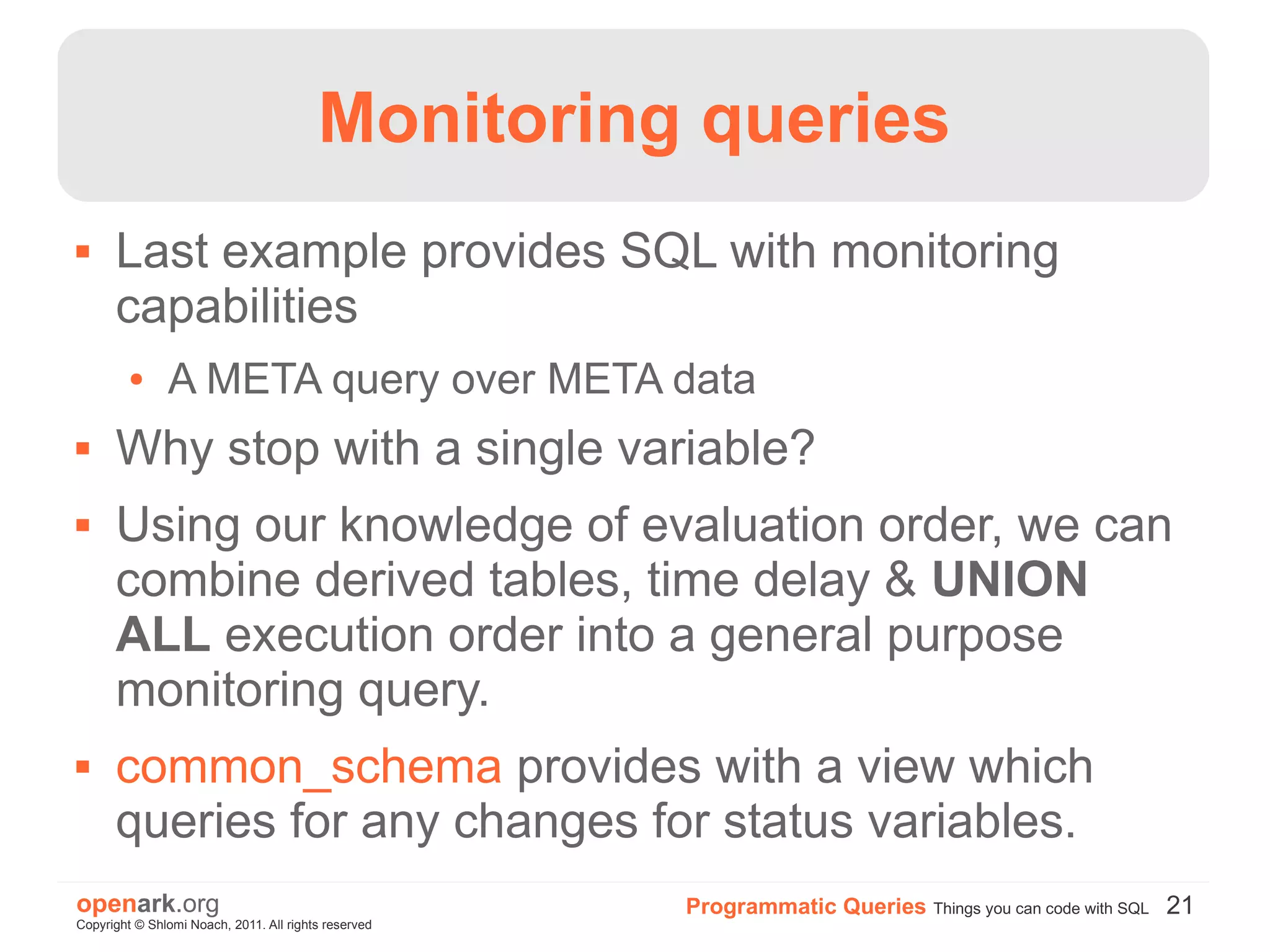 Monitoring queries
     Last example provides SQL with monitoring
      capabilities
         ●     A META query over META data
     Why stop with a single variable?
     Using our knowledge of evaluation order, we can
      combine derived tables, time delay & UNION
      ALL execution order into a general purpose
      monitoring query.
     common_schema provides with a view which
      queries for any changes for status variables.
openark.org                                           Programmatic Queries Things you can code with SQL 21
Copyright © Shlomi Noach, 2011. All rights reserved
 