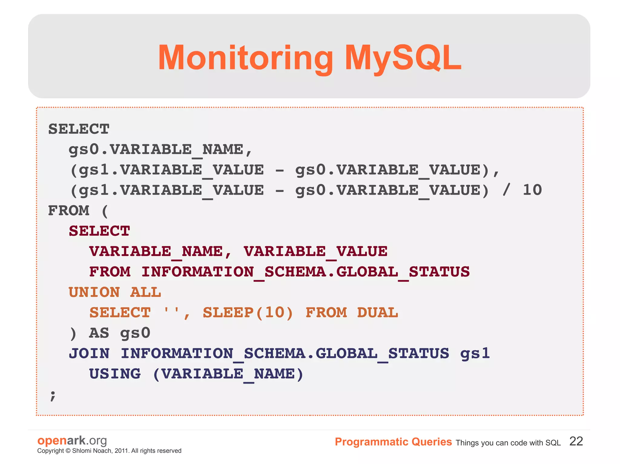 Monitoring MySQL
   SELECT
     gs0.VARIABLE_NAME,
     (gs1.VARIABLE_VALUE ­ gs0.VARIABLE_VALUE),
     (gs1.VARIABLE_VALUE ­ gs0.VARIABLE_VALUE) / 10
   FROM (
     SELECT
       VARIABLE_NAME, VARIABLE_VALUE
       FROM INFORMATION_SCHEMA.GLOBAL_STATUS
     UNION ALL
       SELECT '', SLEEP(10) FROM DUAL
     ) AS gs0
     JOIN INFORMATION_SCHEMA.GLOBAL_STATUS gs1 
       USING (VARIABLE_NAME)
   ;

openark.org                                           Programmatic Queries Things you can code with SQL 22
Copyright © Shlomi Noach, 2011. All rights reserved
 
