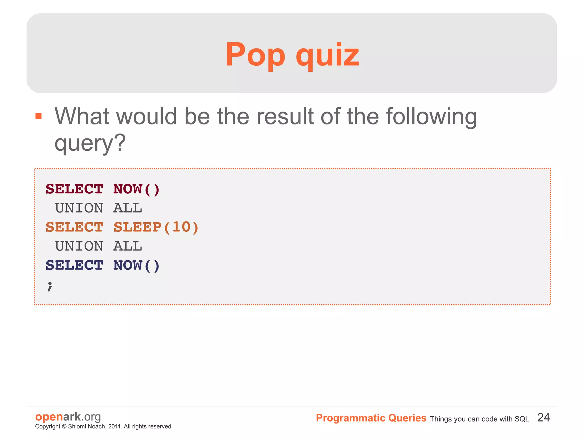 Pop quiz
      What would be the result of the following
       query?
    SELECT NOW()
     UNION ALL
    SELECT SLEEP(10)
     UNION ALL
    SELECT NOW()
    ;




openark.org                                                Programmatic Queries Things you can code with SQL 24
Copyright © Shlomi Noach, 2011. All rights reserved
 