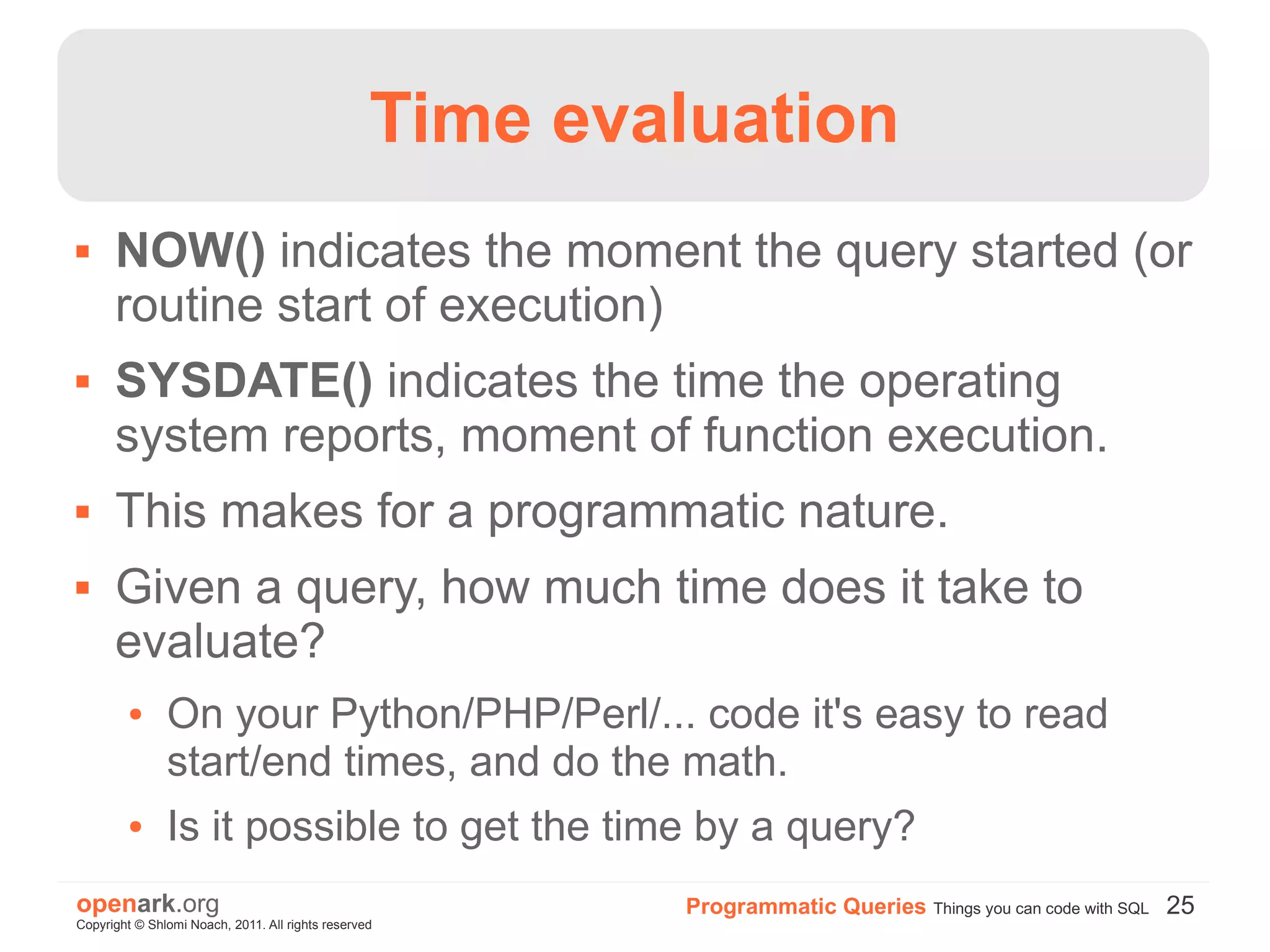 Time evaluation
     NOW() indicates the moment the query started (or
      routine start of execution)
     SYSDATE() indicates the time the operating
      system reports, moment of function execution.
     This makes for a programmatic nature.
     Given a query, how much time does it take to
      evaluate?
        ●      On your Python/PHP/Perl/... code it's easy to read
               start/end times, and do the math.
        ●      Is it possible to get the time by a query?
openark.org                                               Programmatic Queries Things you can code with SQL 25
Copyright © Shlomi Noach, 2011. All rights reserved
 