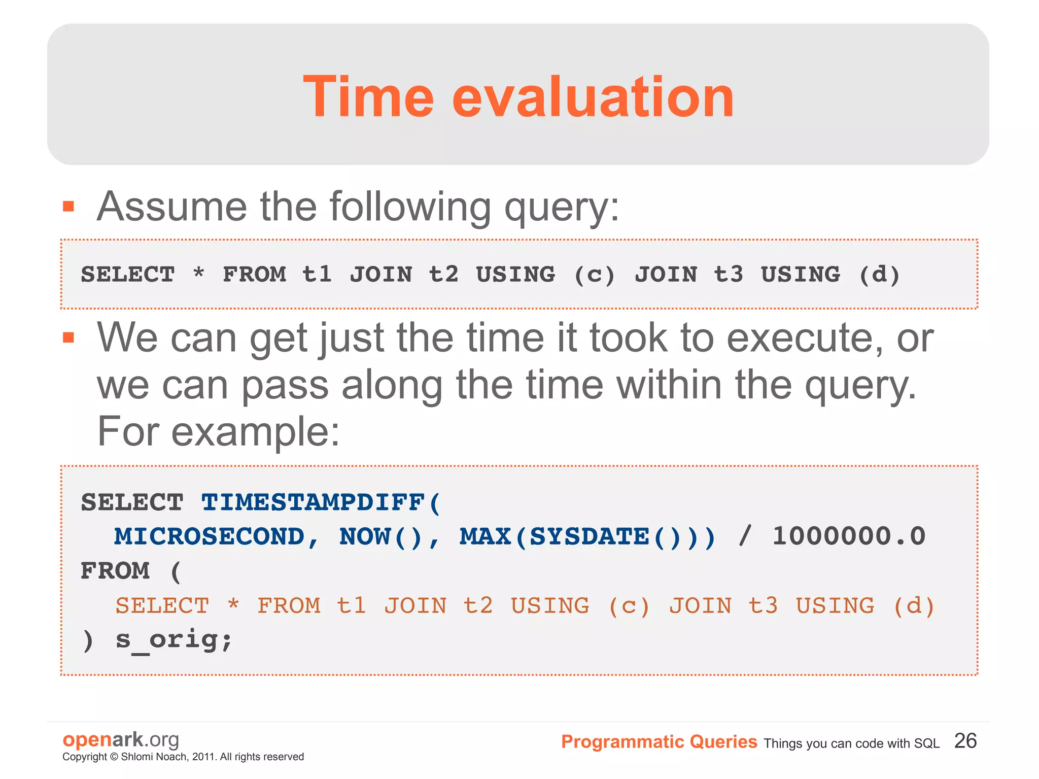 Time evaluation
      Assume the following query:
    SELECT * FROM t1 JOIN t2 USING (c) JOIN t3 USING (d)

      We can get just the time it took to execute, or
       we can pass along the time within the query.
       For example:
    SELECT TIMESTAMPDIFF(
      MICROSECOND, NOW(), MAX(SYSDATE())) / 1000000.0 
    FROM (
      SELECT * FROM t1 JOIN t2 USING (c) JOIN t3 USING (d)
    ) s_orig;


openark.org                                               Programmatic Queries Things you can code with SQL 26
Copyright © Shlomi Noach, 2011. All rights reserved
 