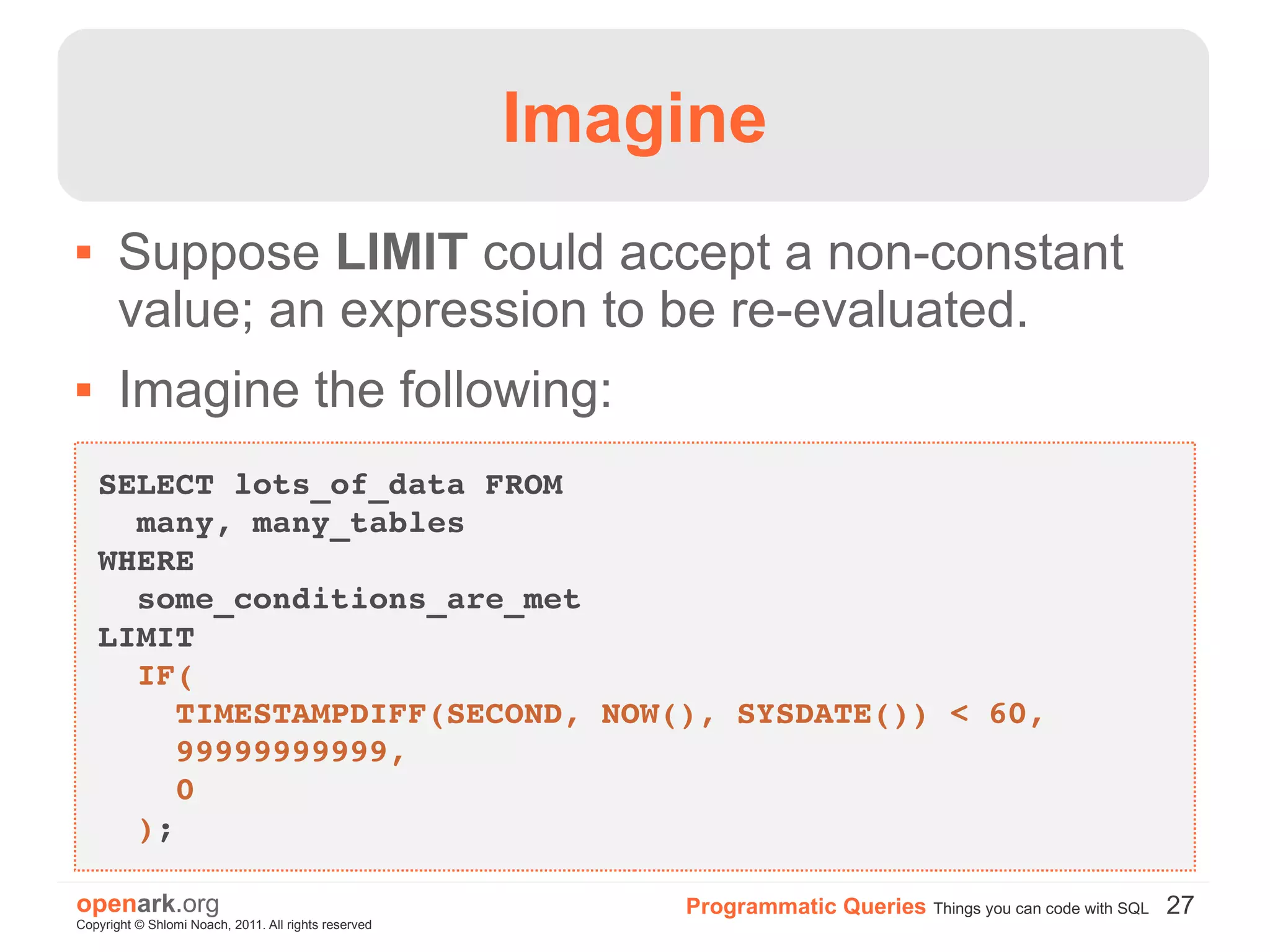 Imagine
      Suppose LIMIT could accept a non-constant
       value; an expression to be re-evaluated.
      Imagine the following:
    SELECT lots_of_data FROM
      many, many_tables
    WHERE
      some_conditions_are_met
    LIMIT
      IF(
        TIMESTAMPDIFF(SECOND, NOW(), SYSDATE()) < 60,
        99999999999,
        0
      );

openark.org                                               Programmatic Queries Things you can code with SQL 27
Copyright © Shlomi Noach, 2011. All rights reserved
 