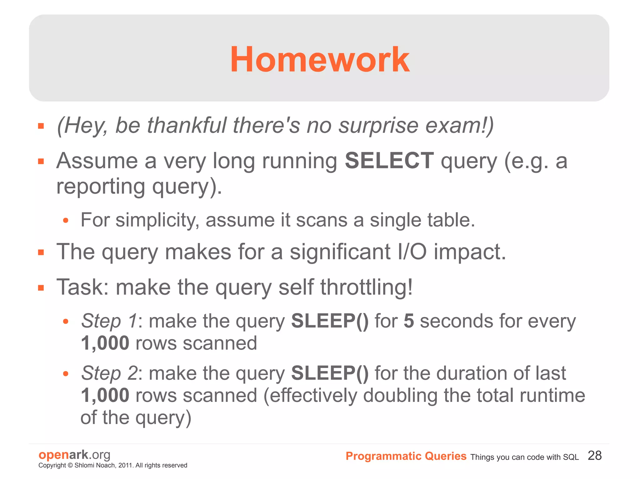 Homework
     (Hey, be thankful there's no surprise exam!)
     Assume a very long running SELECT query (e.g. a
      reporting query).
        ●     For simplicity, assume it scans a single table.
     The query makes for a significant I/O impact.
     Task: make the query self throttling!
        ●     Step 1: make the query SLEEP() for 5 seconds for every
              1,000 rows scanned
        ●     Step 2: make the query SLEEP() for the duration of last
              1,000 rows scanned (effectively doubling the total runtime
              of the query)
openark.org                                                Programmatic Queries Things you can code with SQL 28
Copyright © Shlomi Noach, 2011. All rights reserved
 
