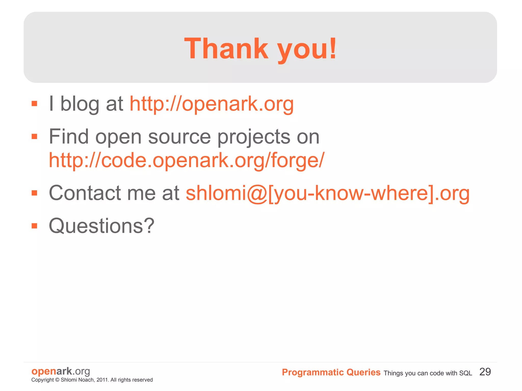 Thank you!
      I blog at http://openark.org
      Find open source projects on
       http://code.openark.org/forge/
      Contact me at shlomi@[you-know-where].org
      Questions?




openark.org                                                 Programmatic Queries Things you can code with SQL 29
Copyright © Shlomi Noach, 2011. All rights reserved
 