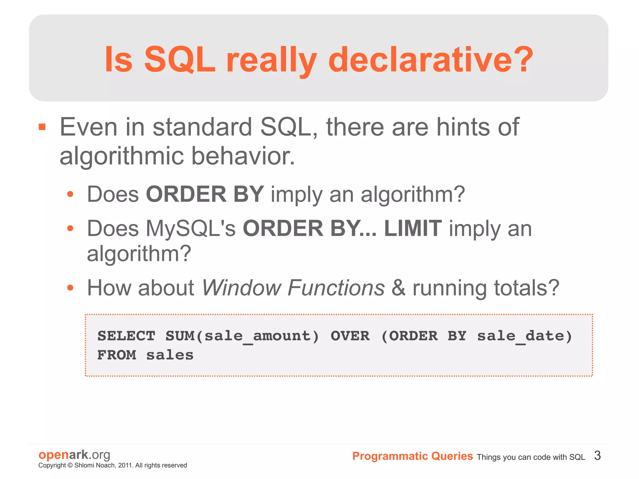 Is SQL really declarative?
      Even in standard SQL, there are hints of
       algorithmic behavior.
         ●      Does ORDER BY imply an algorithm?
         ●      Does MySQL's ORDER BY... LIMIT imply an
                algorithm?
         ●      How about Window Functions & running totals?
                    SELECT SUM(sale_amount) OVER (ORDER BY sale_date) 
                    FROM sales




openark.org                                           Programmatic Queries Things you can code with SQL 3
Copyright © Shlomi Noach, 2011. All rights reserved
 