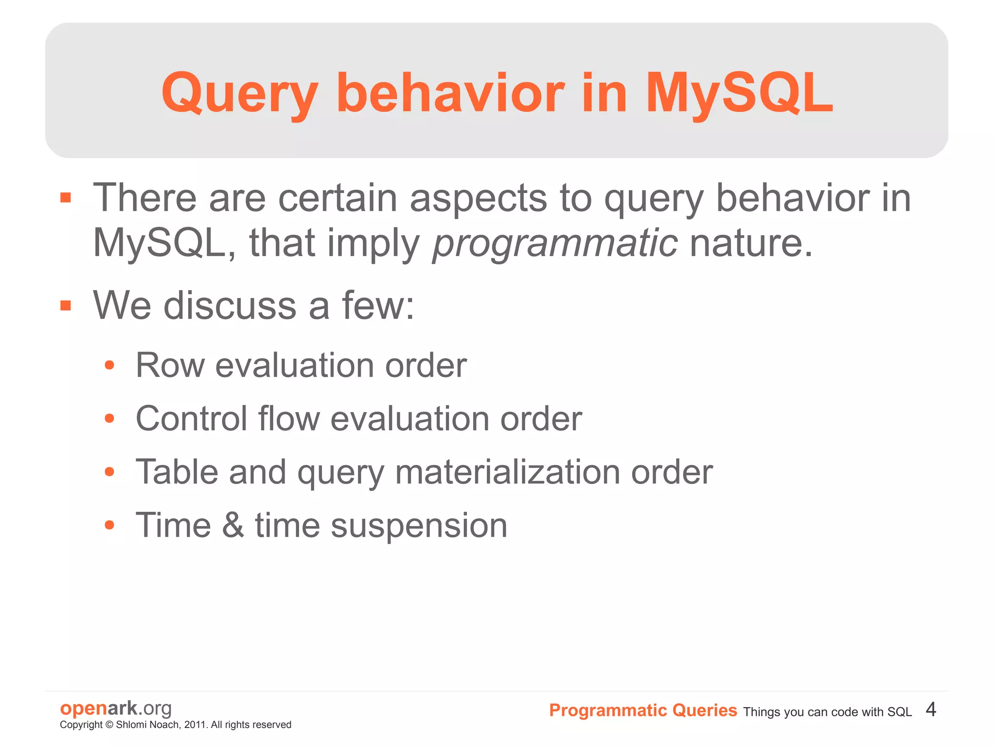 Query behavior in MySQL
      There are certain aspects to query behavior in
       MySQL, that imply programmatic nature.
      We discuss a few:
         ●      Row evaluation order
         ●      Control flow evaluation order
         ●      Table and query materialization order
         ●      Time & time suspension




openark.org                                           Programmatic Queries Things you can code with SQL 4
Copyright © Shlomi Noach, 2011. All rights reserved
 