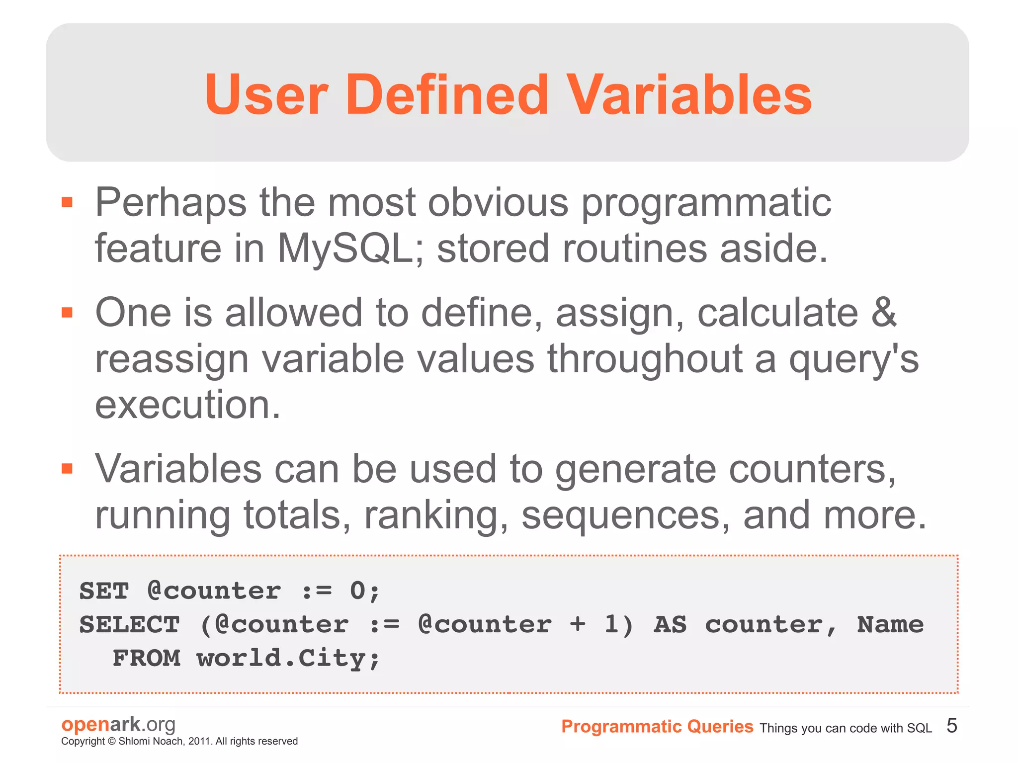 User Defined Variables
      Perhaps the most obvious programmatic
       feature in MySQL; stored routines aside.
      One is allowed to define, assign, calculate &
       reassign variable values throughout a query's
       execution.
      Variables can be used to generate counters,
       running totals, ranking, sequences, and more.
    SET @counter := 0;
    SELECT (@counter := @counter + 1) AS counter, Name 
      FROM world.City;

openark.org                                           Programmatic Queries Things you can code with SQL 5
Copyright © Shlomi Noach, 2011. All rights reserved
 
