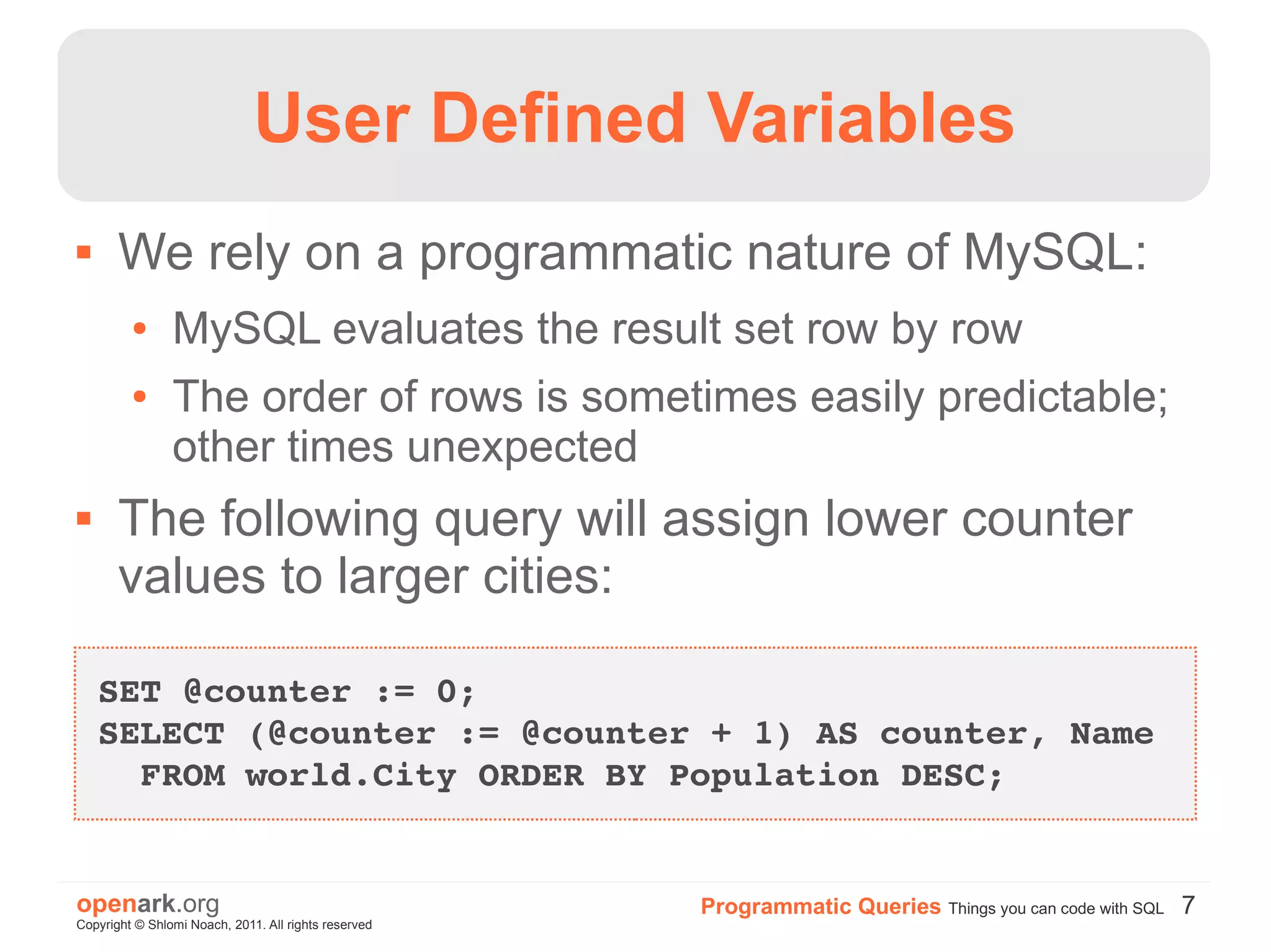 User Defined Variables
      We rely on a programmatic nature of MySQL:
         ●      MySQL evaluates the result set row by row
         ●      The order of rows is sometimes easily predictable;
                other times unexpected
      The following query will assign lower counter
       values to larger cities:

    SET @counter := 0;
    SELECT (@counter := @counter + 1) AS counter, Name 
      FROM world.City ORDER BY Population DESC;


openark.org                                           Programmatic Queries Things you can code with SQL 7
Copyright © Shlomi Noach, 2011. All rights reserved
 