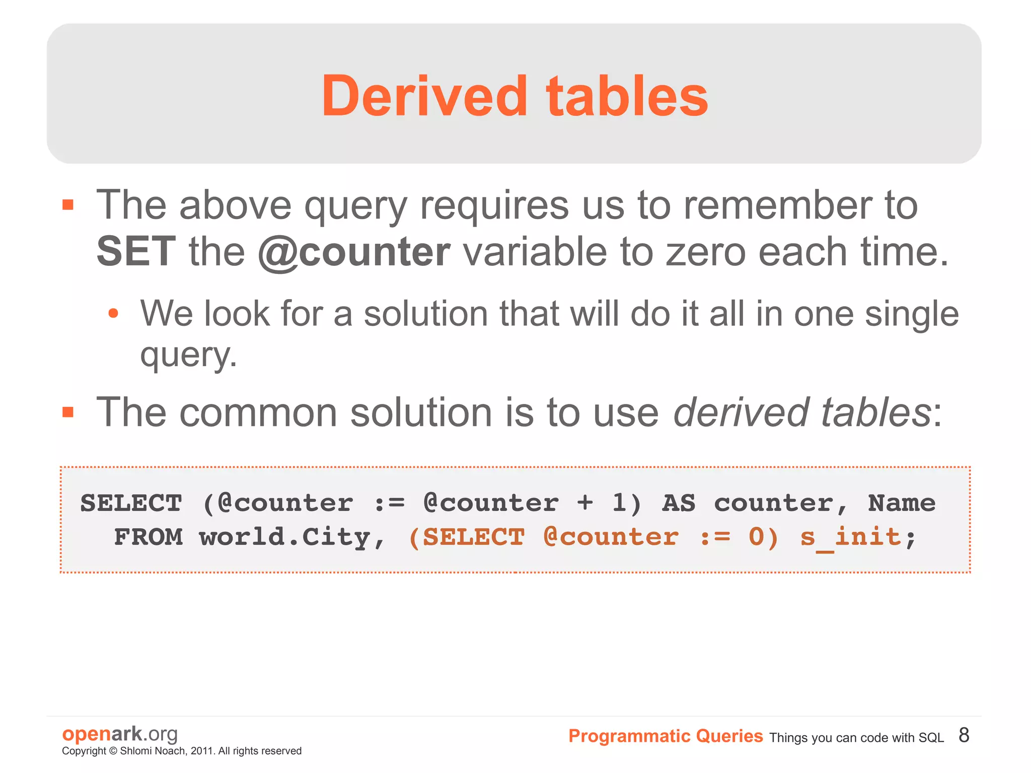 Derived tables
      The above query requires us to remember to
       SET the @counter variable to zero each time.
         ●      We look for a solution that will do it all in one single
                query.
      The common solution is to use derived tables:

    SELECT (@counter := @counter + 1) AS counter, Name 
      FROM world.City, (SELECT @counter := 0) s_init;




openark.org                                                   Programmatic Queries Things you can code with SQL 8
Copyright © Shlomi Noach, 2011. All rights reserved
 