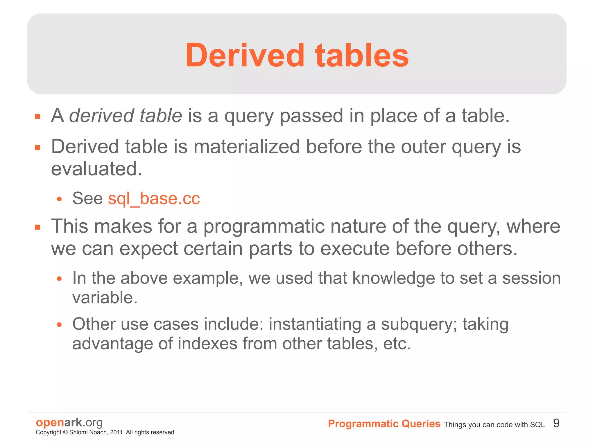 Derived tables
    A derived table is a query passed in place of a table.
    Derived table is materialized before the outer query is
     evaluated.
       ●     See sql_base.cc
    This makes for a programmatic nature of the query, where
     we can expect certain parts to execute before others.
       ●     In the above example, we used that knowledge to set a session
             variable.
       ●     Other use cases include: instantiating a subquery; taking
             advantage of indexes from other tables, etc.



openark.org                                                   Programmatic Queries Things you can code with SQL 9
Copyright © Shlomi Noach, 2011. All rights reserved
 