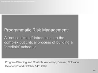 Programmatic Risk Management Work (Handbook)




    Programmatic Risk Management:
    A “not so simple” introduction to the
    complex but critical process of building a
    “credible” schedule


     Program Planning and Controls Workshop, Denver, Colorado
     October 6th and October 14th 2008
                                                                1/69
 