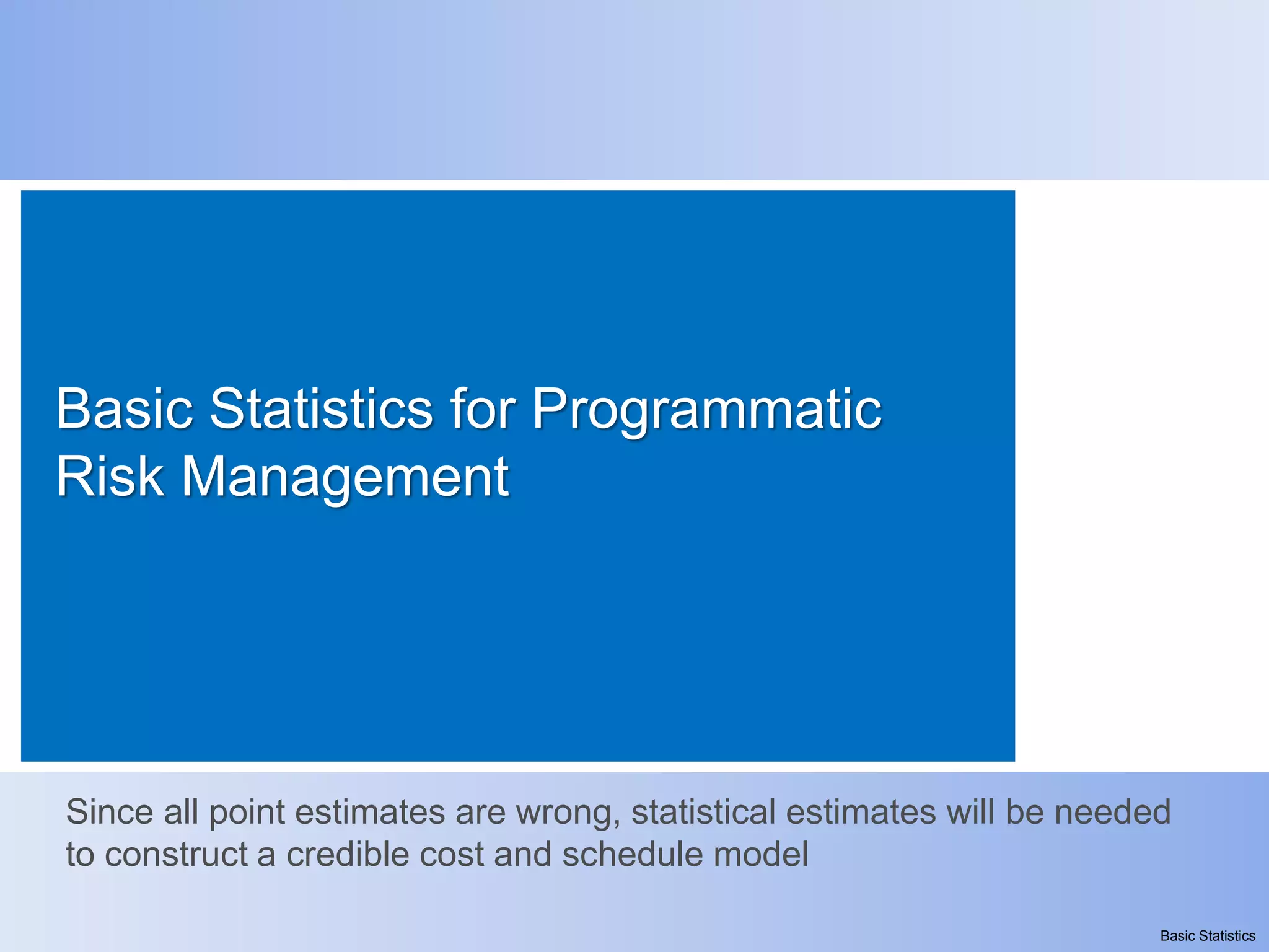 Basic Statistics for Programmatic
Risk Management




Since all point estimates are wrong, statistical estimates will be needed
to construct a credible cost and schedule model

                                                                        Basic Statistics
 