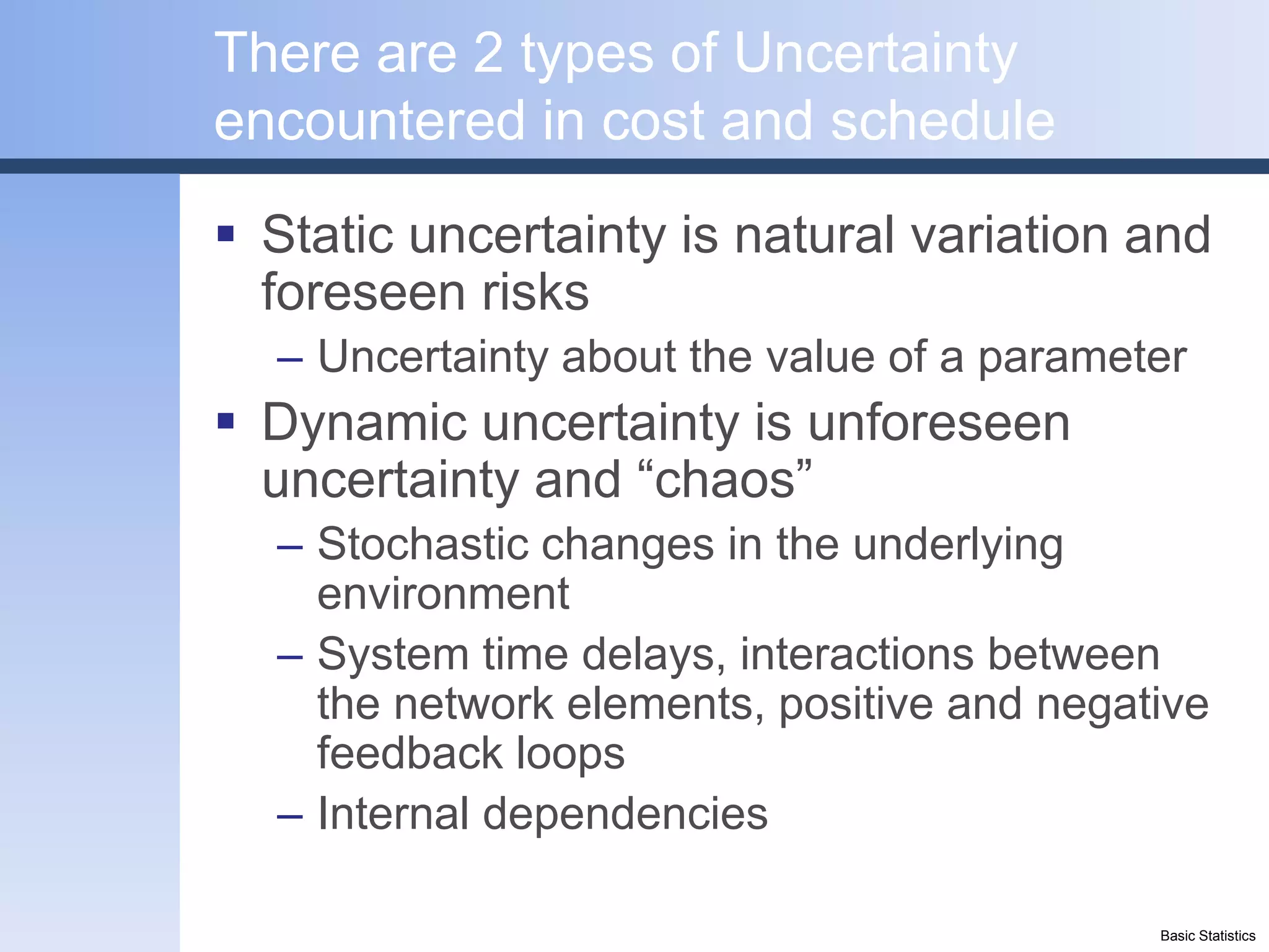 There are 2 types of Uncertainty
encountered in cost and schedule
 Static uncertainty is natural variation and
  foreseen risks
  – Uncertainty about the value of a parameter
 Dynamic uncertainty is unforeseen
  uncertainty and “chaos”
  – Stochastic changes in the underlying
    environment
  – System time delays, interactions between
    the network elements, positive and negative
    feedback loops
  – Internal dependencies

                                            Basic Statistics
 