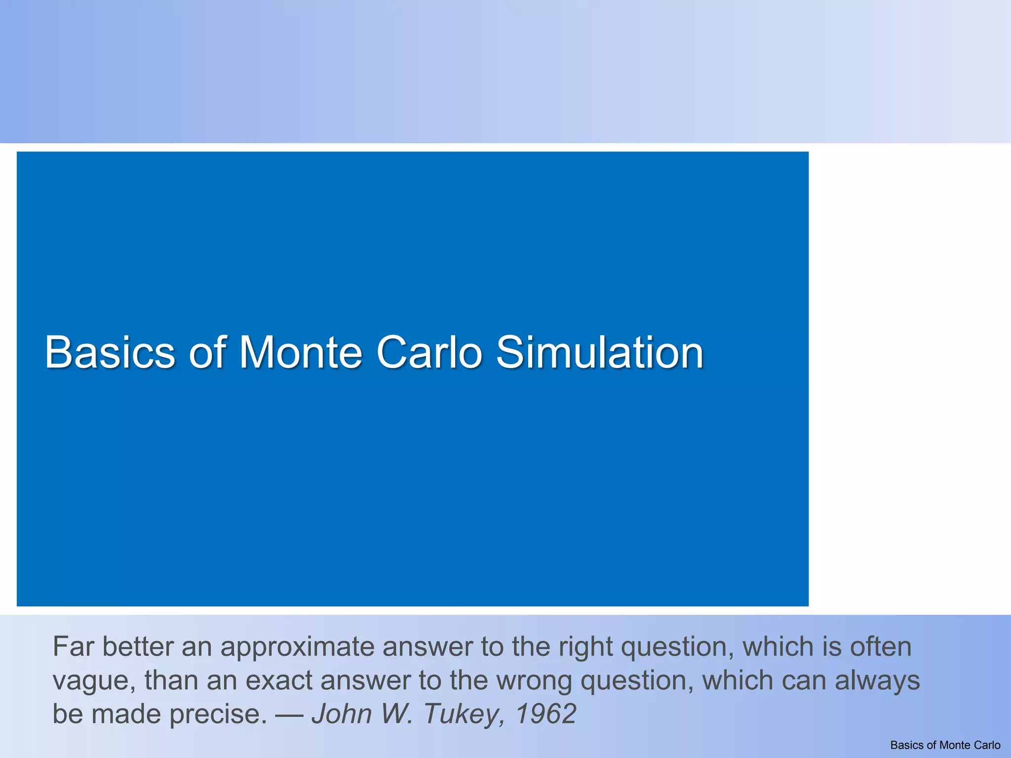 Basics of Monte Carlo Simulation




Far better an approximate answer to the right question, which is often
vague, than an exact answer to the wrong question, which can always
be made precise. — John W. Tukey, 1962
                                                                   Basics of Monte Carlo
 