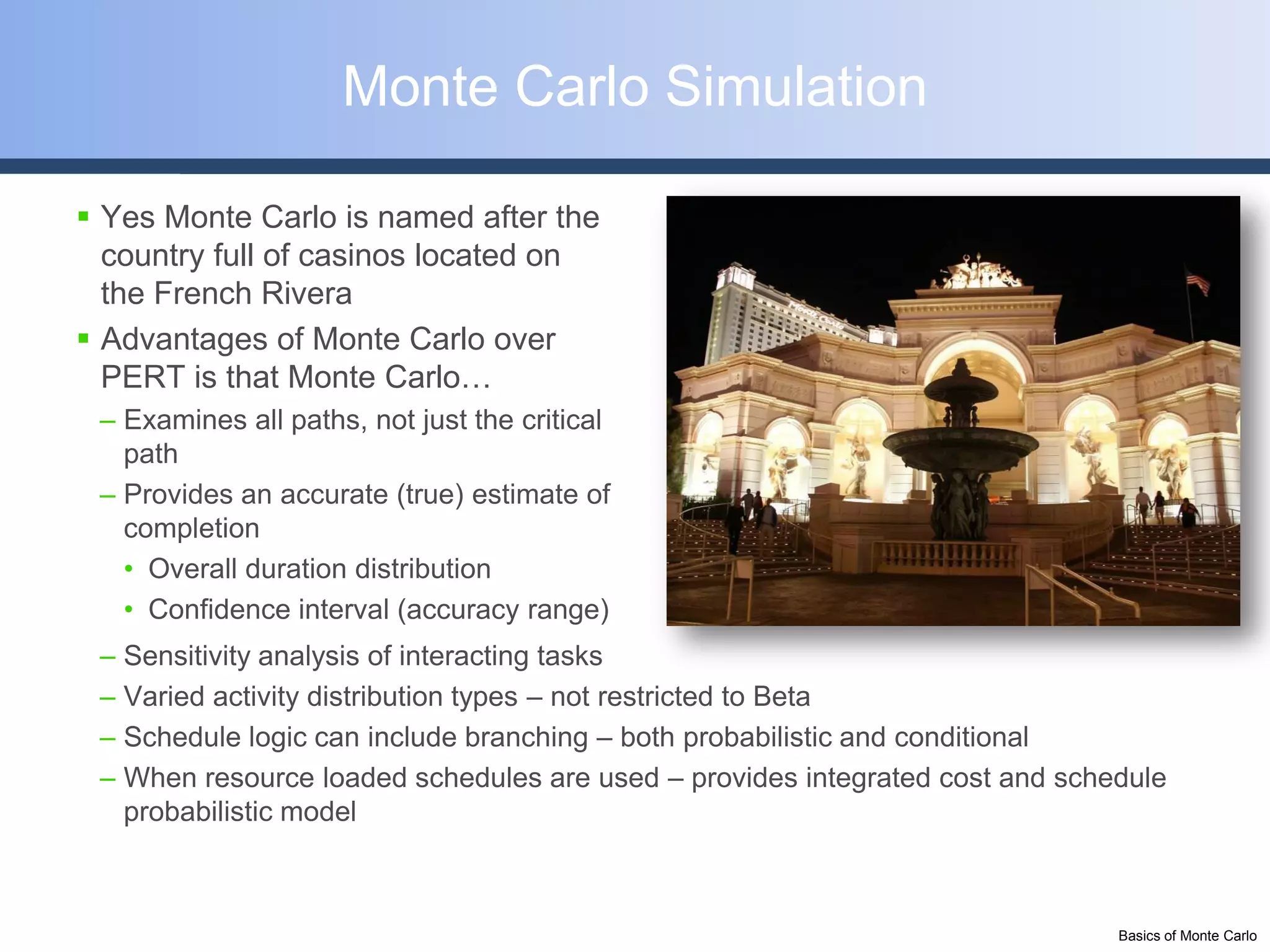 Monte Carlo Simulation

 Yes Monte Carlo is named after the
  country full of casinos located on
  the French Rivera
 Advantages of Monte Carlo over
  PERT is that Monte Carlo…
 – Examines all paths, not just the critical
   path
 – Provides an accurate (true) estimate of
   completion
   • Overall duration distribution
   • Confidence interval (accuracy range)
 – Sensitivity analysis of interacting tasks
 – Varied activity distribution types – not restricted to Beta
 – Schedule logic can include branching – both probabilistic and conditional
 – When resource loaded schedules are used – provides integrated cost and schedule
   probabilistic model



                                                                              Basics of Monte Carlo
 
