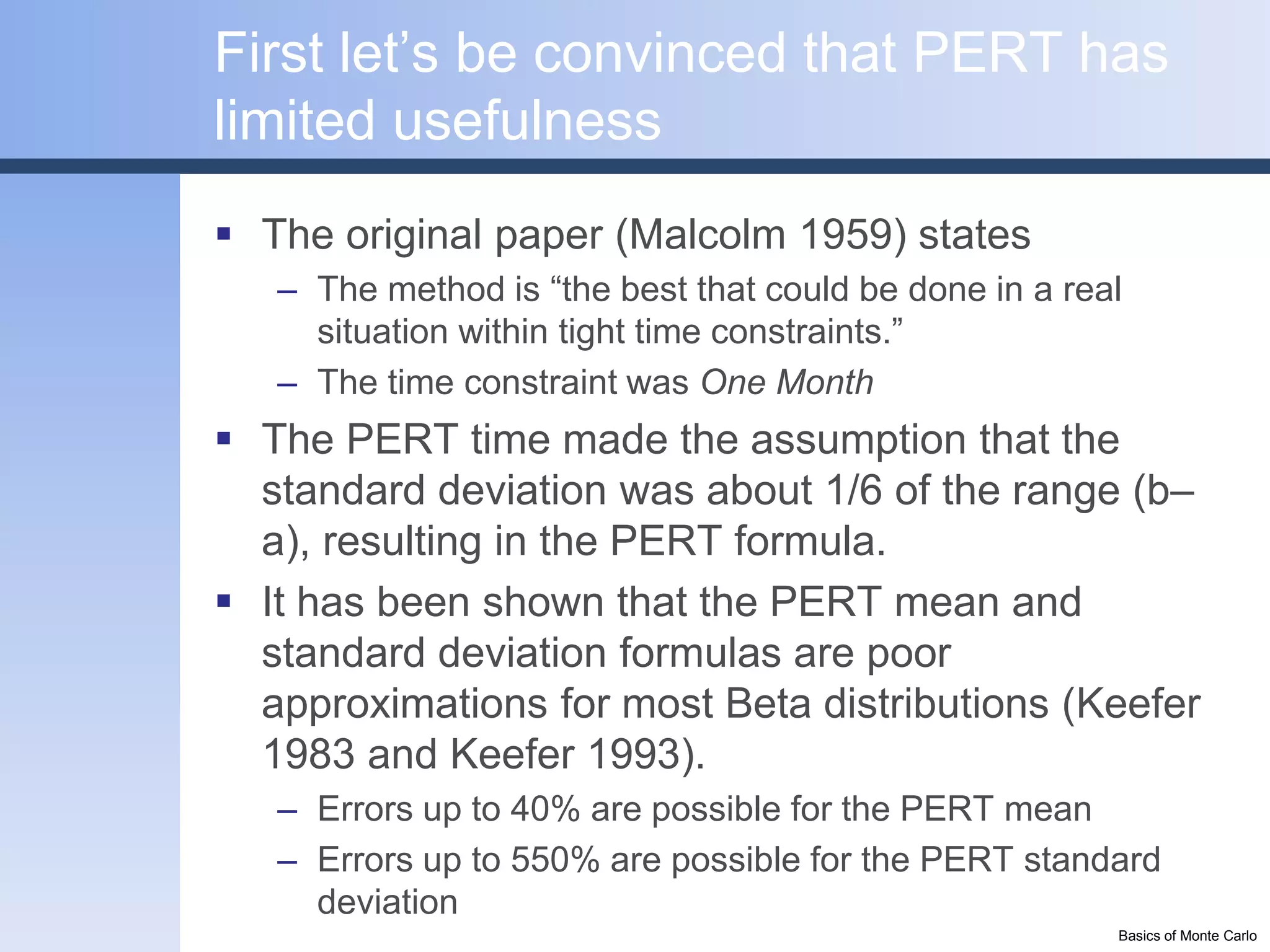 First let’s be convinced that PERT has
limited usefulness
 The original paper (Malcolm 1959) states
   – The method is “the best that could be done in a real
     situation within tight time constraints.”
   – The time constraint was One Month
 The PERT time made the assumption that the
  standard deviation was about 1/6 of the range (b–
  a), resulting in the PERT formula.
 It has been shown that the PERT mean and
  standard deviation formulas are poor
  approximations for most Beta distributions (Keefer
  1983 and Keefer 1993).
   – Errors up to 40% are possible for the PERT mean
   – Errors up to 550% are possible for the PERT standard
     deviation
                                                        Basics of Monte Carlo
 