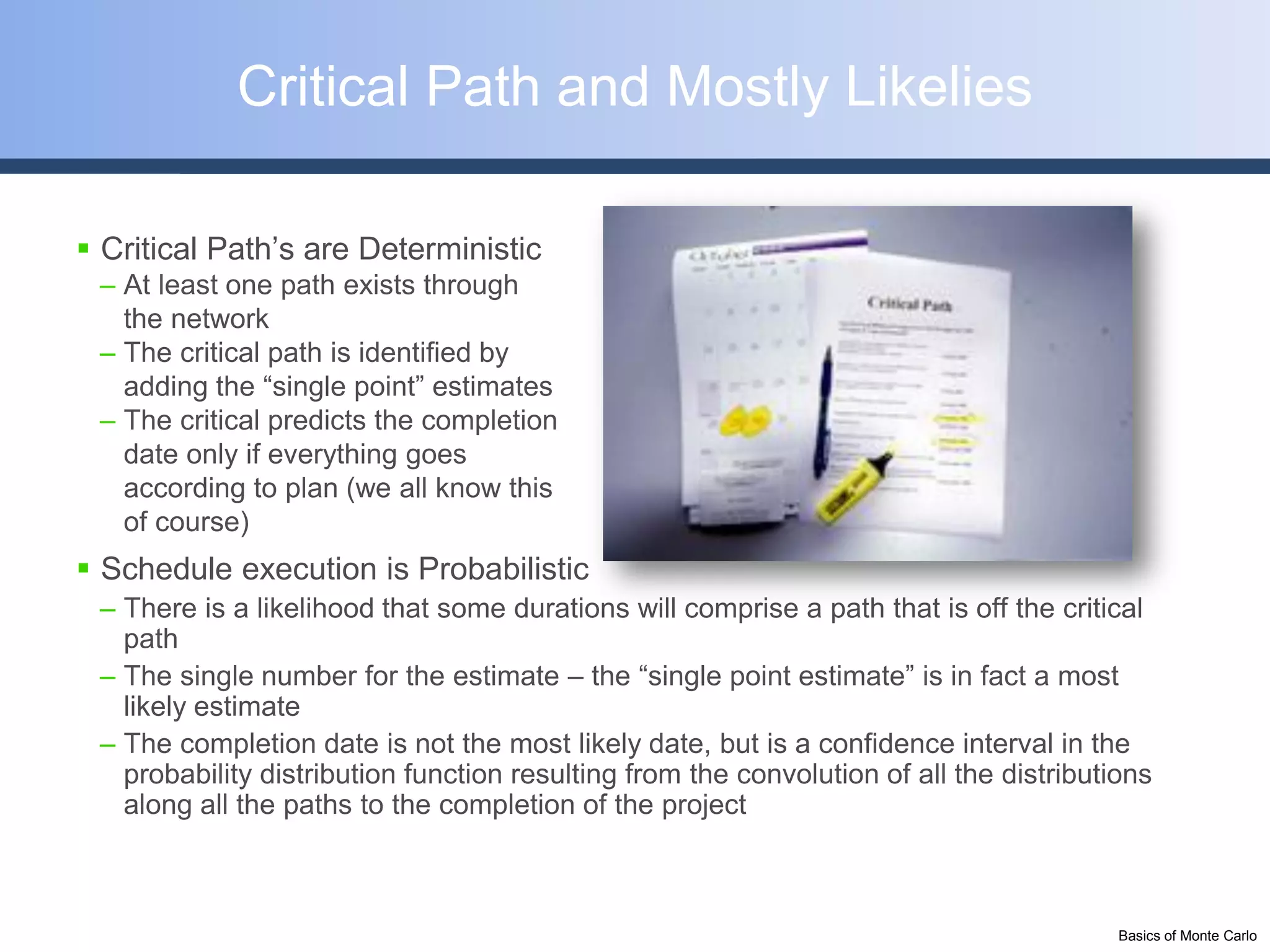 Critical Path and Mostly Likelies

 Critical Path’s are Deterministic
 – At least one path exists through
   the network
 – The critical path is identified by
   adding the “single point” estimates
 – The critical predicts the completion
   date only if everything goes
   according to plan (we all know this
   of course)
 Schedule execution is Probabilistic
 – There is a likelihood that some durations will comprise a path that is off the critical
   path
 – The single number for the estimate – the “single point estimate” is in fact a most
   likely estimate
 – The completion date is not the most likely date, but is a confidence interval in the
   probability distribution function resulting from the convolution of all the distributions
   along all the paths to the completion of the project



                                                                                         Basics of Monte Carlo
 