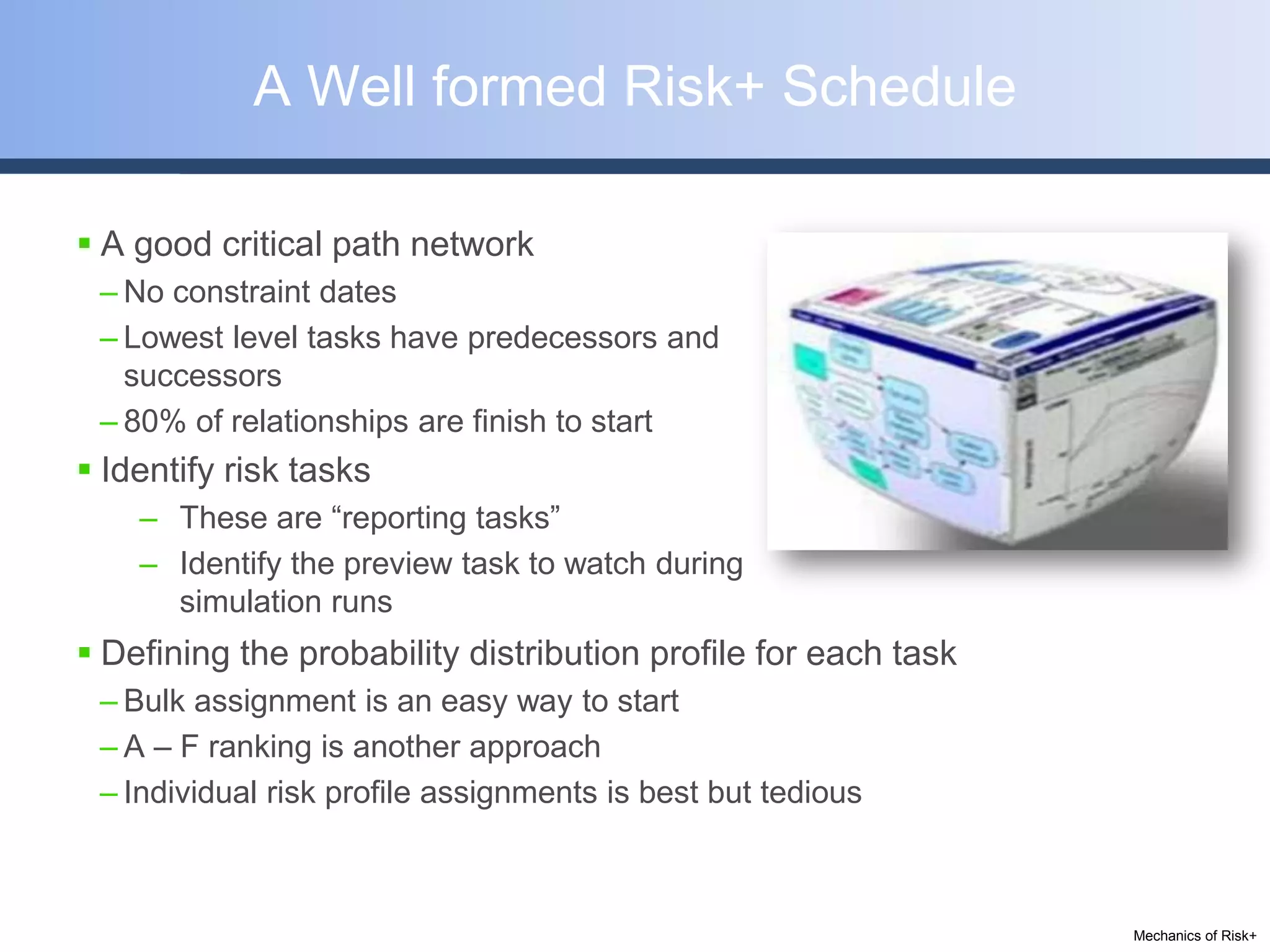 A Well formed Risk+ Schedule

 A good critical path network
 – No constraint dates
 – Lowest level tasks have predecessors and
   successors
 – 80% of relationships are finish to start
 Identify risk tasks
    – These are “reporting tasks”
    – Identify the preview task to watch during
      simulation runs
 Defining the probability distribution profile for each task
 – Bulk assignment is an easy way to start
 – A – F ranking is another approach
 – Individual risk profile assignments is best but tedious



                                                                Mechanics of Risk+
 