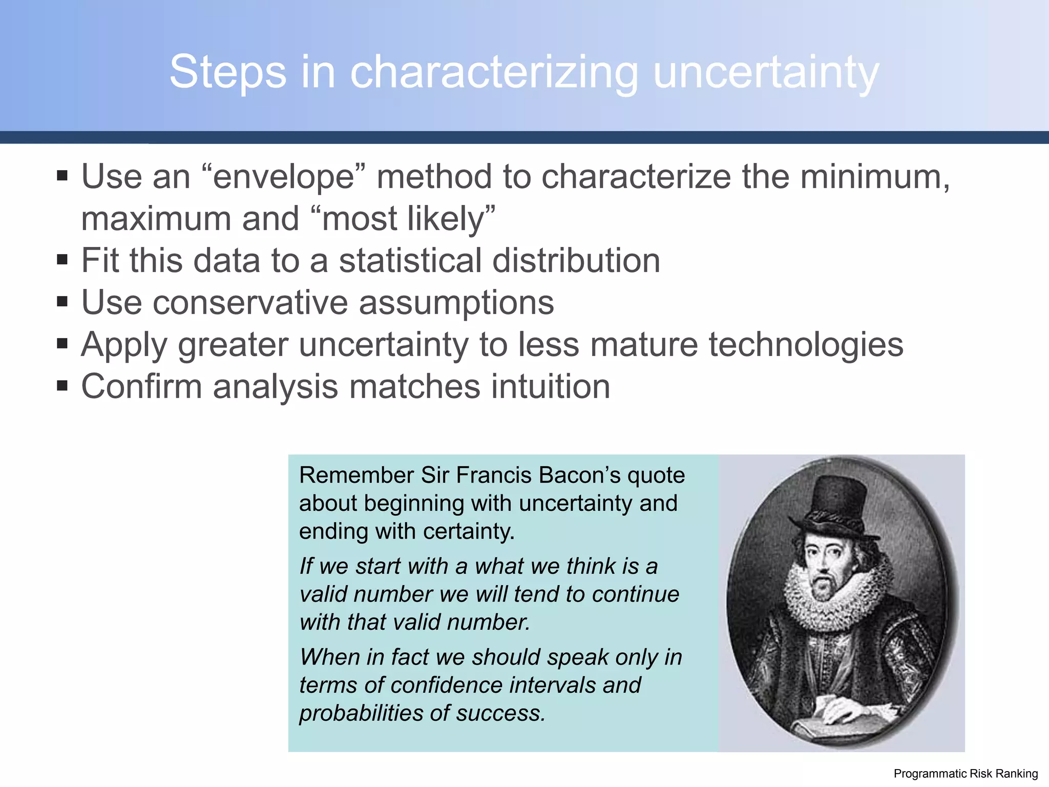 Steps in characterizing uncertainty

 Use an “envelope” method to characterize the minimum,
  maximum and “most likely”
 Fit this data to a statistical distribution
 Use conservative assumptions
 Apply greater uncertainty to less mature technologies
 Confirm analysis matches intuition

               Remember Sir Francis Bacon’s quote
               about beginning with uncertainty and
               ending with certainty.
               If we start with a what we think is a
               valid number we will tend to continue
               with that valid number.
               When in fact we should speak only in
               terms of confidence intervals and
               probabilities of success.

                                                       Programmatic Risk Ranking
 