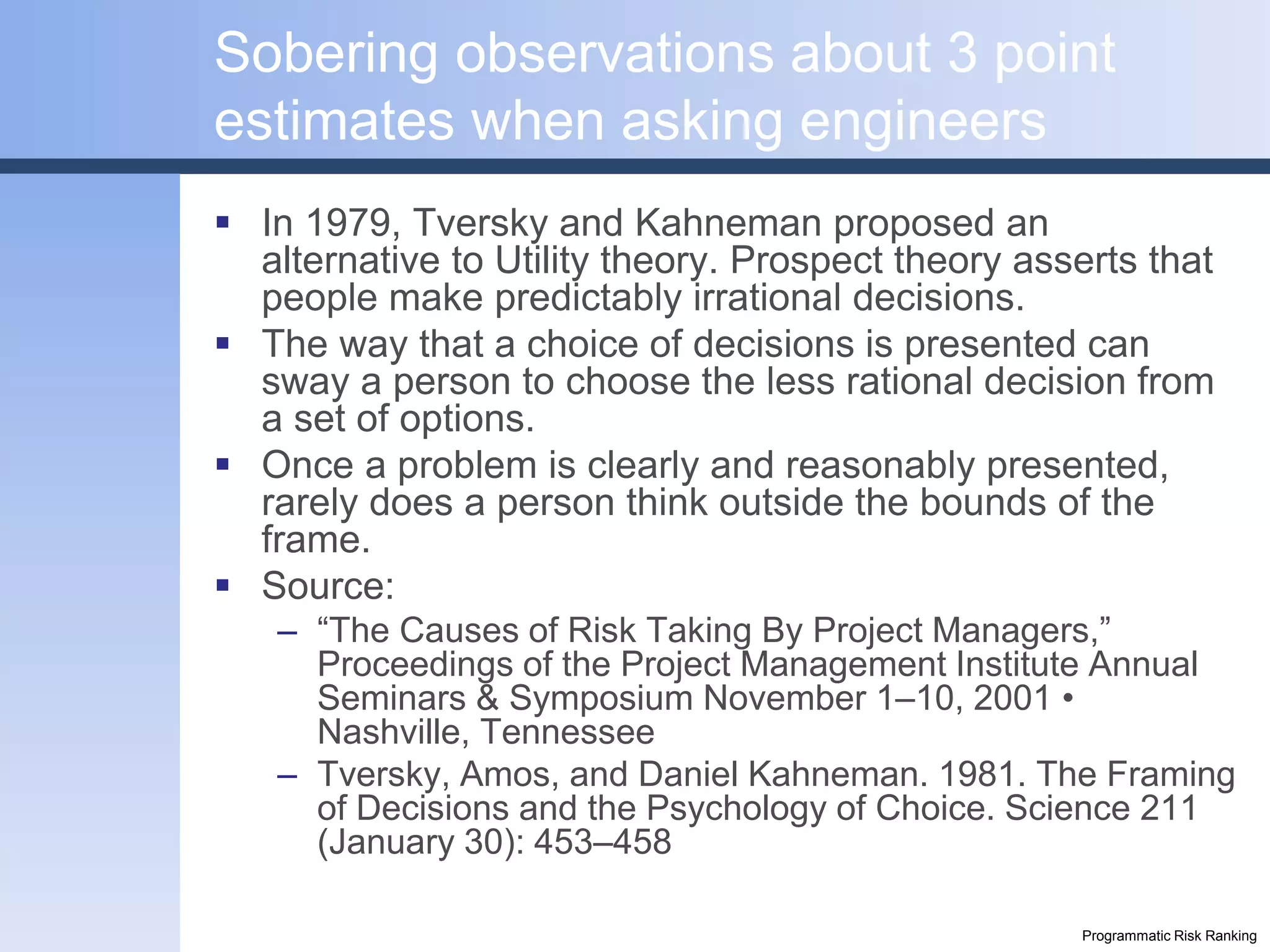 Sobering observations about 3 point
estimates when asking engineers
 In 1979, Tversky and Kahneman proposed an
  alternative to Utility theory. Prospect theory asserts that
  people make predictably irrational decisions.
 The way that a choice of decisions is presented can
  sway a person to choose the less rational decision from
  a set of options.
 Once a problem is clearly and reasonably presented,
  rarely does a person think outside the bounds of the
  frame.
 Source:
   – “The Causes of Risk Taking By Project Managers,”
     Proceedings of the Project Management Institute Annual
     Seminars & Symposium November 1–10, 2001 •
     Nashville, Tennessee
   – Tversky, Amos, and Daniel Kahneman. 1981. The Framing
     of Decisions and the Psychology of Choice. Science 211
     (January 30): 453–458

                                                    Programmatic Risk Ranking
 