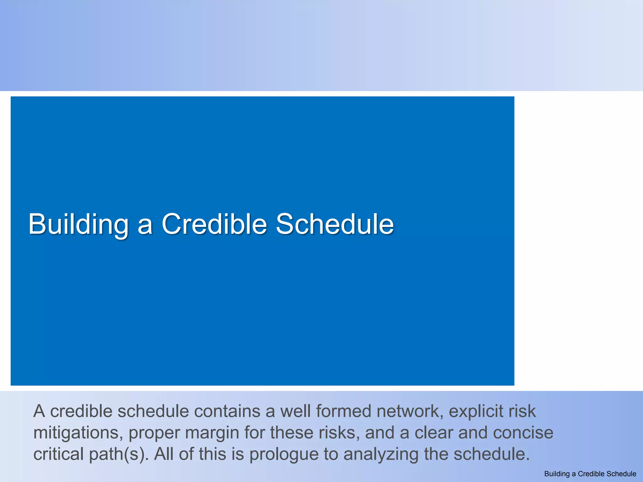 Building a Credible Schedule




A credible schedule contains a well formed network, explicit risk
mitigations, proper margin for these risks, and a clear and concise
critical path(s). All of this is prologue to analyzing the schedule.
                                                                  Building a Credible Schedule
 