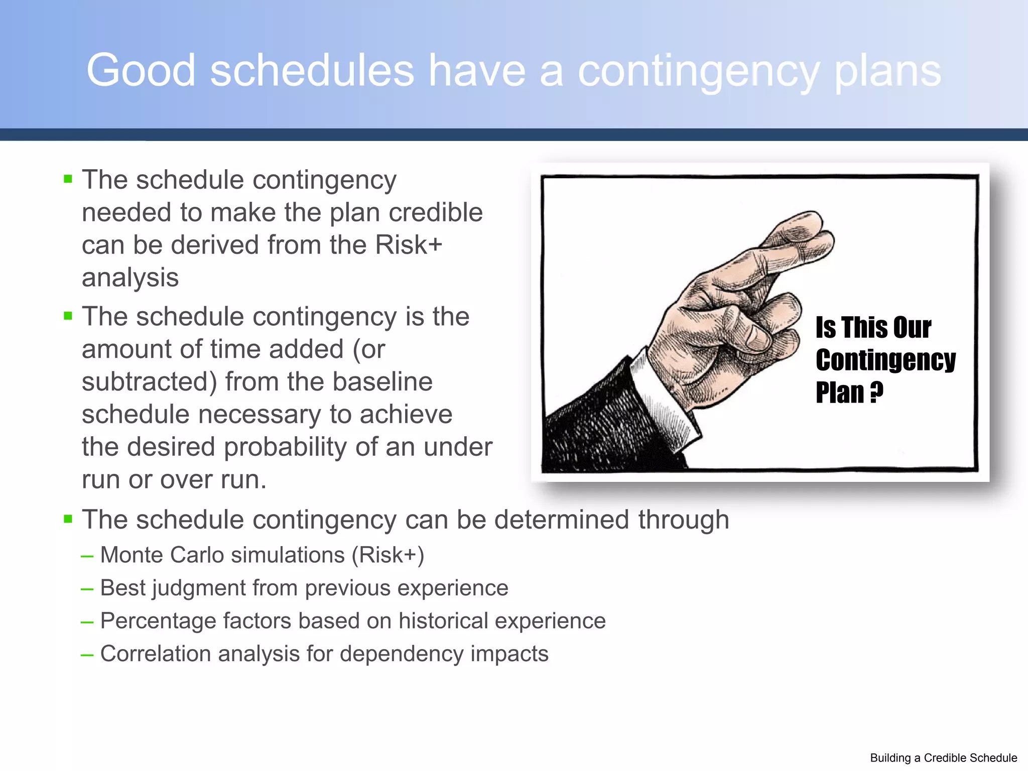 Good schedules have a contingency plans

 The schedule contingency
  needed to make the plan credible
  can be derived from the Risk+
  analysis
 The schedule contingency is the                      Is This Our
  amount of time added (or                             Contingency
  subtracted) from the baseline                        Plan ?
  schedule necessary to achieve
  the desired probability of an under
  run or over run.
 The schedule contingency can be determined through
 – Monte Carlo simulations (Risk+)
 – Best judgment from previous experience
 – Percentage factors based on historical experience
 – Correlation analysis for dependency impacts



                                                           Building a Credible Schedule
 