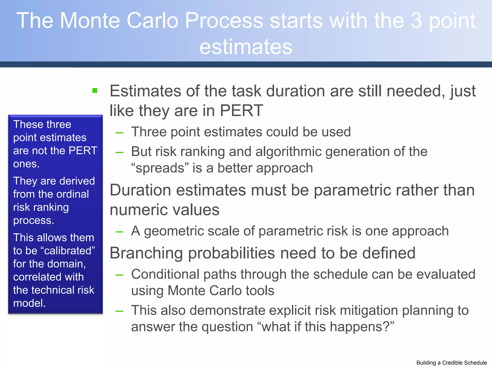 The Monte Carlo Process starts with the 3 point
                 estimates
                 Estimates of the task duration are still needed, just
                  like they are in PERT
These three
point estimates      – Three point estimates could be used
are not the PERT     – But risk ranking and algorithmic generation of the
ones.                  “spreads” is a better approach
They are derived
from the ordinal    Duration estimates must be parametric rather than
risk ranking         numeric values
process.
This allows them
                     – A geometric scale of parametric risk is one approach
                 
to be “calibrated”   Branching probabilities need to be defined
for the domain,
correlated with      – Conditional paths through the schedule can be evaluated
the technical risk     using Monte Carlo tools
model.
                     – This also demonstrate explicit risk mitigation planning to
                       answer the question “what if this happens?”

                                                                       Building a Credible Schedule
 