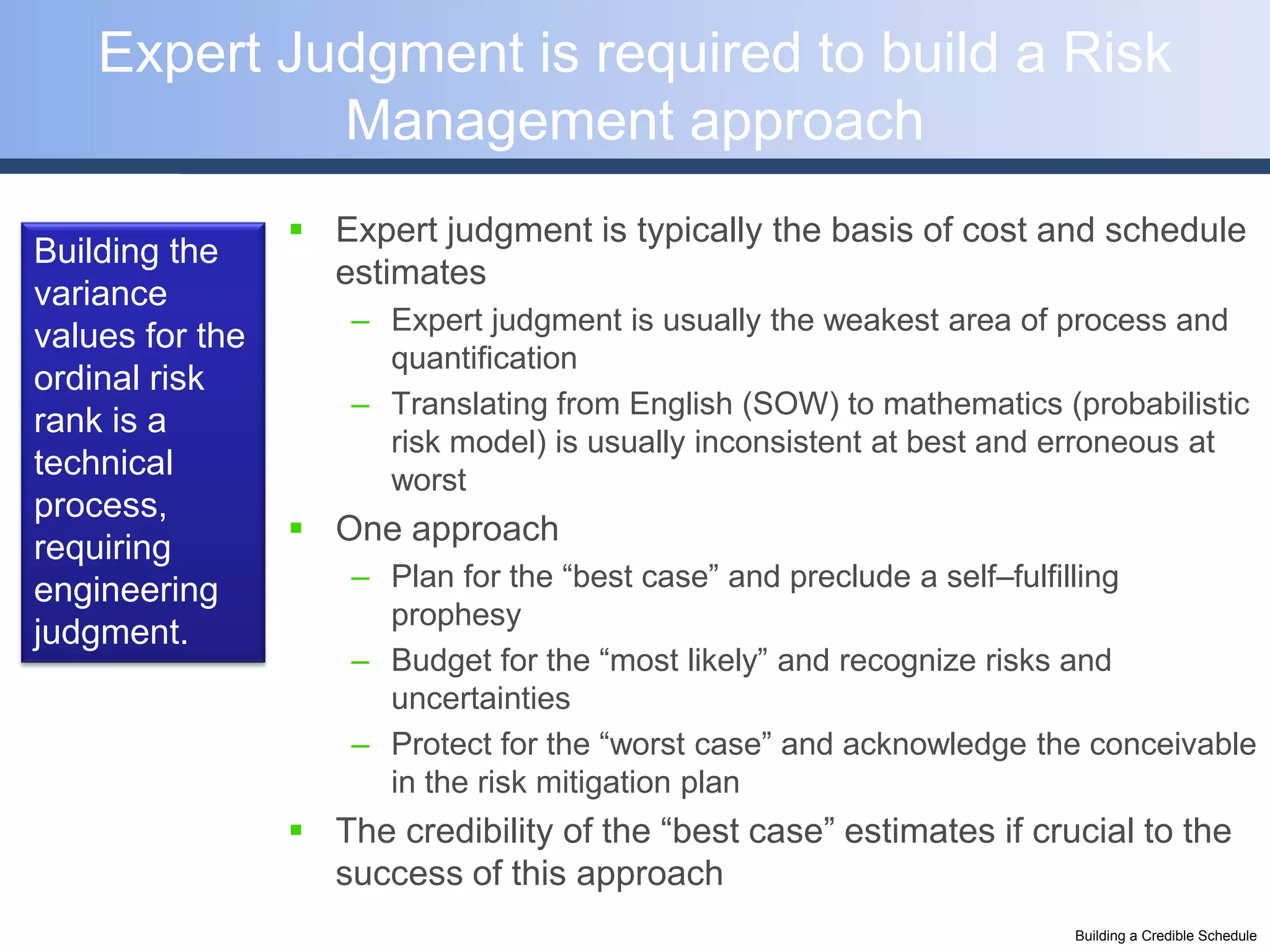 Expert Judgment is required to build a Risk
             Management approach
                  Expert judgment is typically the basis of cost and schedule
Building the
                   estimates
variance
                     – Expert judgment is usually the weakest area of process and
values for the
                       quantification
ordinal risk
                     – Translating from English (SOW) to mathematics (probabilistic
rank is a
                       risk model) is usually inconsistent at best and erroneous at
technical              worst
process,
                  One approach
requiring
engineering          – Plan for the “best case” and preclude a self–fulfilling
                       prophesy
judgment.
                     – Budget for the “most likely” and recognize risks and
                       uncertainties
                     – Protect for the “worst case” and acknowledge the conceivable
                       in the risk mitigation plan
                  The credibility of the “best case” estimates if crucial to the
                   success of this approach
                                                                      Building a Credible Schedule
 