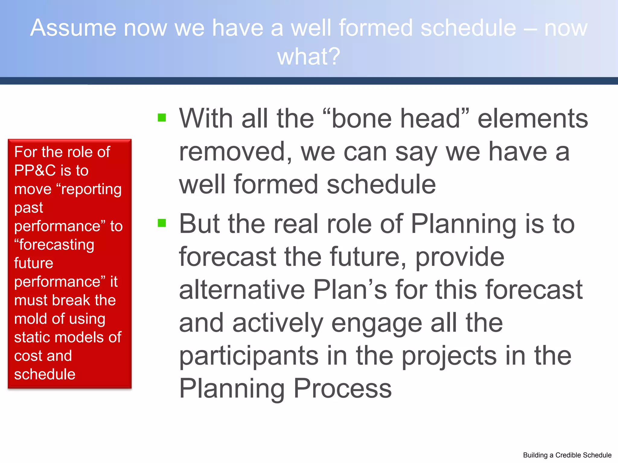 Assume now we have a well formed schedule – now
                     what?

                    With all the “bone head” elements
For the role of      removed, we can say we have a
PP&C is to
move “reporting      well formed schedule
past
performance” to     But the real role of Planning is to
“forecasting
future               forecast the future, provide
performance” it
must break the       alternative Plan’s for this forecast
mold of using
static models of
                     and actively engage all the
cost and             participants in the projects in the
schedule
                     Planning Process

                                                   Building a Credible Schedule
 