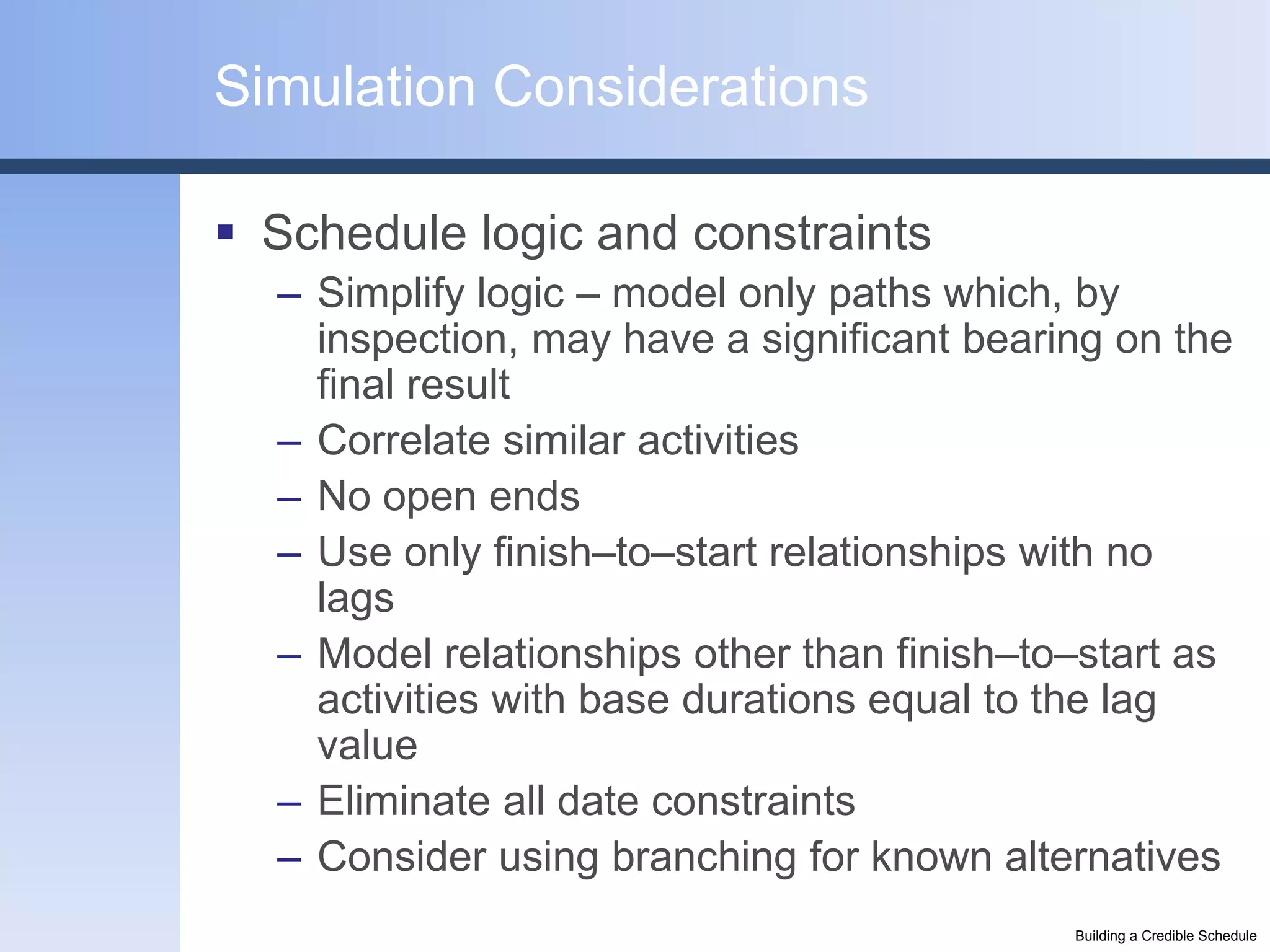 Simulation Considerations

 Schedule logic and constraints
  – Simplify logic – model only paths which, by
    inspection, may have a significant bearing on the
    final result
  – Correlate similar activities
  – No open ends
  – Use only finish–to–start relationships with no
    lags
  – Model relationships other than finish–to–start as
    activities with base durations equal to the lag
    value
  – Eliminate all date constraints
  – Consider using branching for known alternatives
                                            Building a Credible Schedule
 