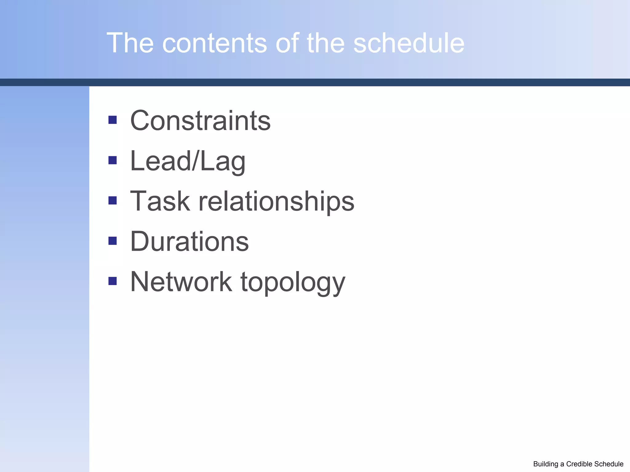 The contents of the schedule

   Constraints
   Lead/Lag
   Task relationships
   Durations
   Network topology




                               Building a Credible Schedule
 