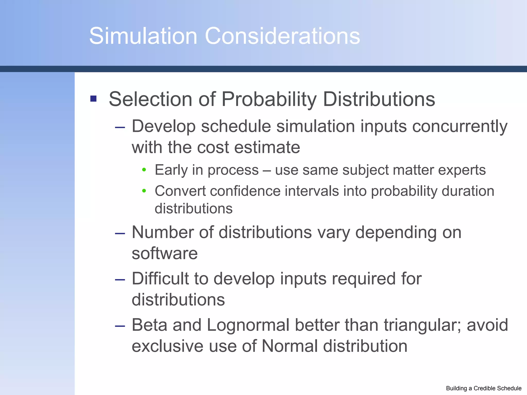 Simulation Considerations

 Selection of Probability Distributions
   – Develop schedule simulation inputs concurrently
     with the cost estimate
      • Early in process – use same subject matter experts
      • Convert confidence intervals into probability duration
        distributions
   – Number of distributions vary depending on
     software
   – Difficult to develop inputs required for
     distributions
   – Beta and Lognormal better than triangular; avoid
     exclusive use of Normal distribution

                                                      Building a Credible Schedule
 