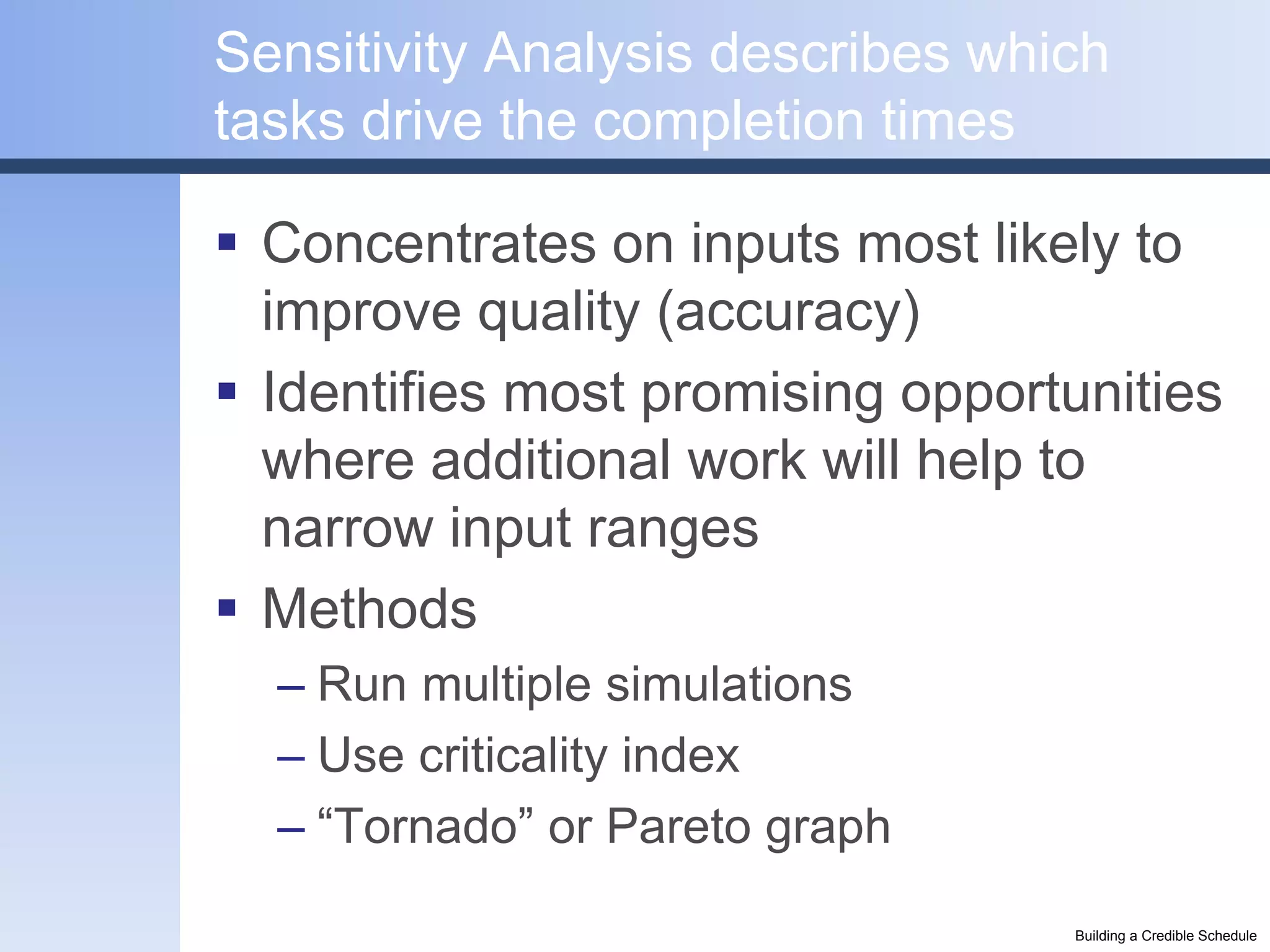 Sensitivity Analysis describes which
tasks drive the completion times

 Concentrates on inputs most likely to
  improve quality (accuracy)
 Identifies most promising opportunities
  where additional work will help to
  narrow input ranges
 Methods
  – Run multiple simulations
  – Use criticality index
  – “Tornado” or Pareto graph
                                  Building a Credible Schedule
 