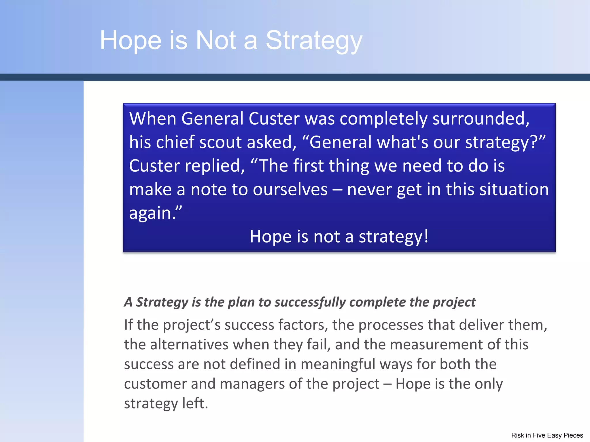 Hope is Not a Strategy

  When General Custer was completely surrounded,
  his chief scout asked, “General what's our strategy?”
  Custer replied, “The first thing we need to do is
  make a note to ourselves – never get in this situation
  again.”
                  Hope is not a strategy!


  A Strategy is the plan to successfully complete the project
  If the project’s success factors, the processes that deliver them,
  the alternatives when they fail, and the measurement of this
  success are not defined in meaningful ways for both the
  customer and managers of the project – Hope is the only
  strategy left.
                                                                Risk in Five Easy Pieces
 