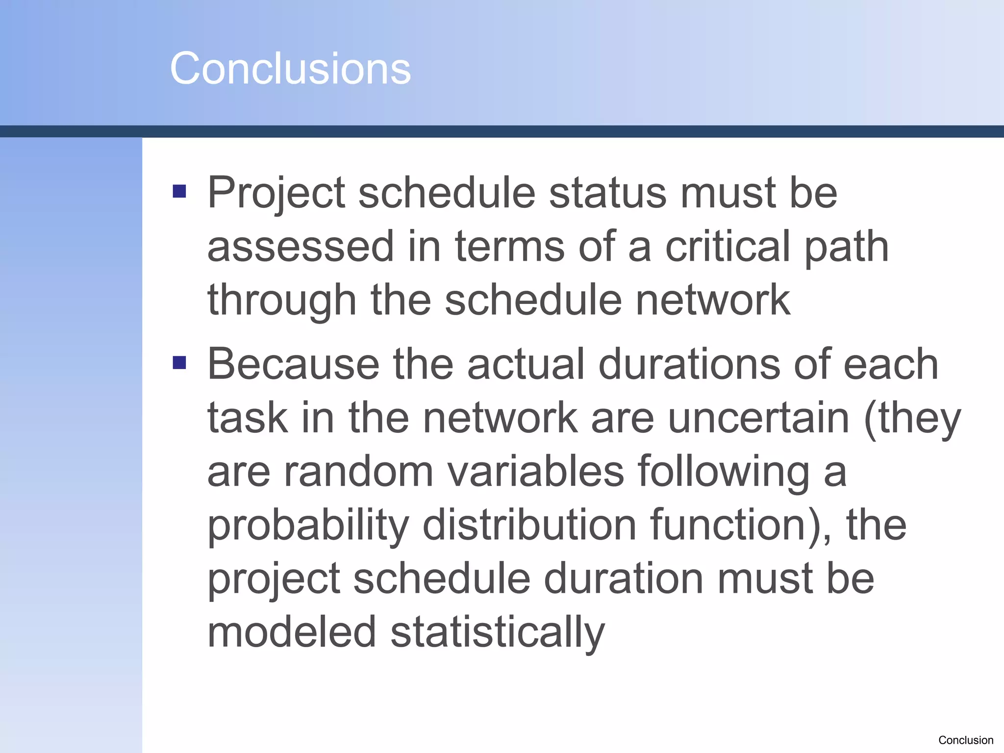 Conclusions

 Project schedule status must be
  assessed in terms of a critical path
  through the schedule network
 Because the actual durations of each
  task in the network are uncertain (they
  are random variables following a
  probability distribution function), the
  project schedule duration must be
  modeled statistically

                                       Conclusion
 