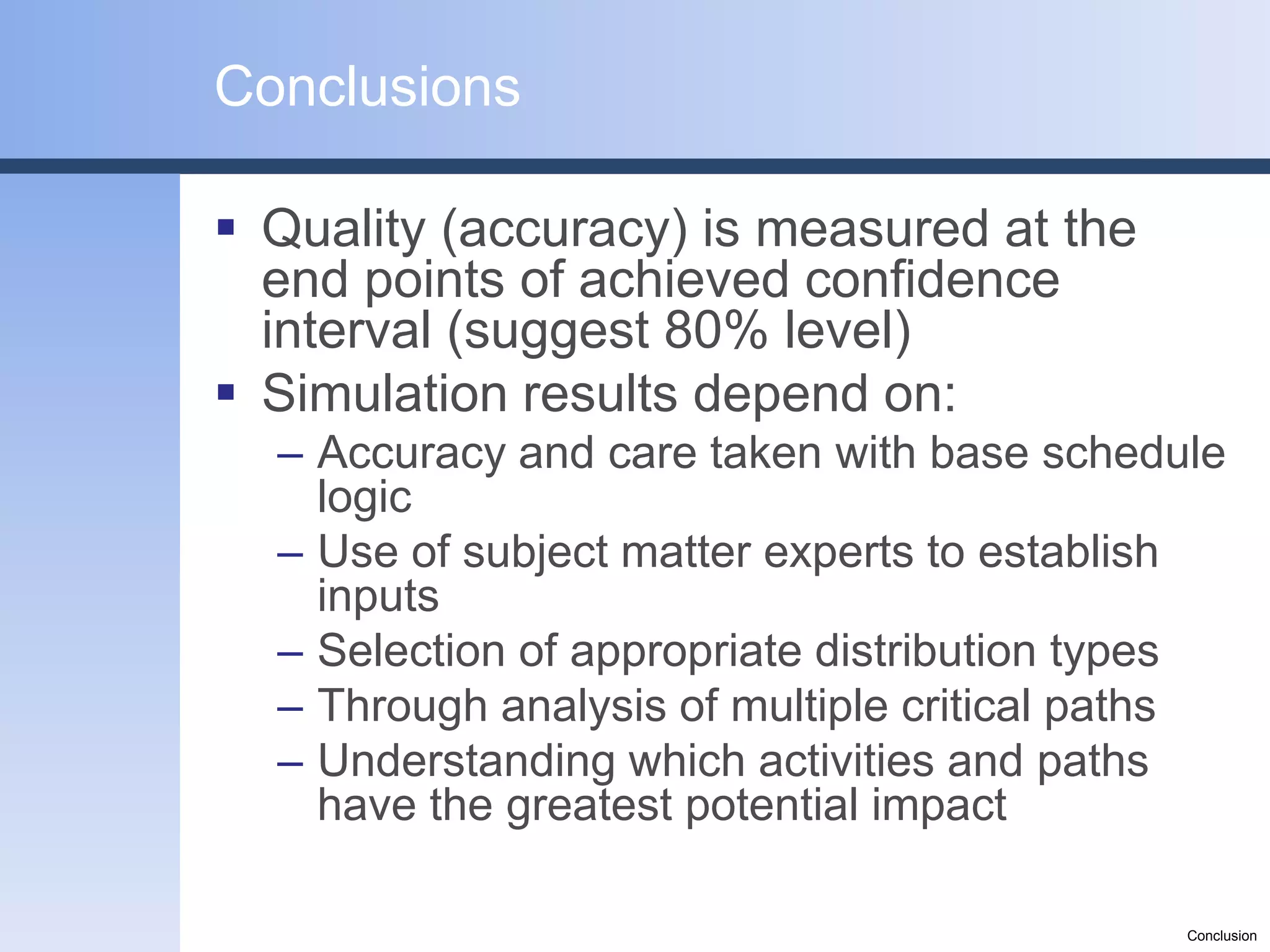 Conclusions

 Quality (accuracy) is measured at the
  end points of achieved confidence
  interval (suggest 80% level)
 Simulation results depend on:
  – Accuracy and care taken with base schedule
    logic
  – Use of subject matter experts to establish
    inputs
  – Selection of appropriate distribution types
  – Through analysis of multiple critical paths
  – Understanding which activities and paths
    have the greatest potential impact

                                             Conclusion
 