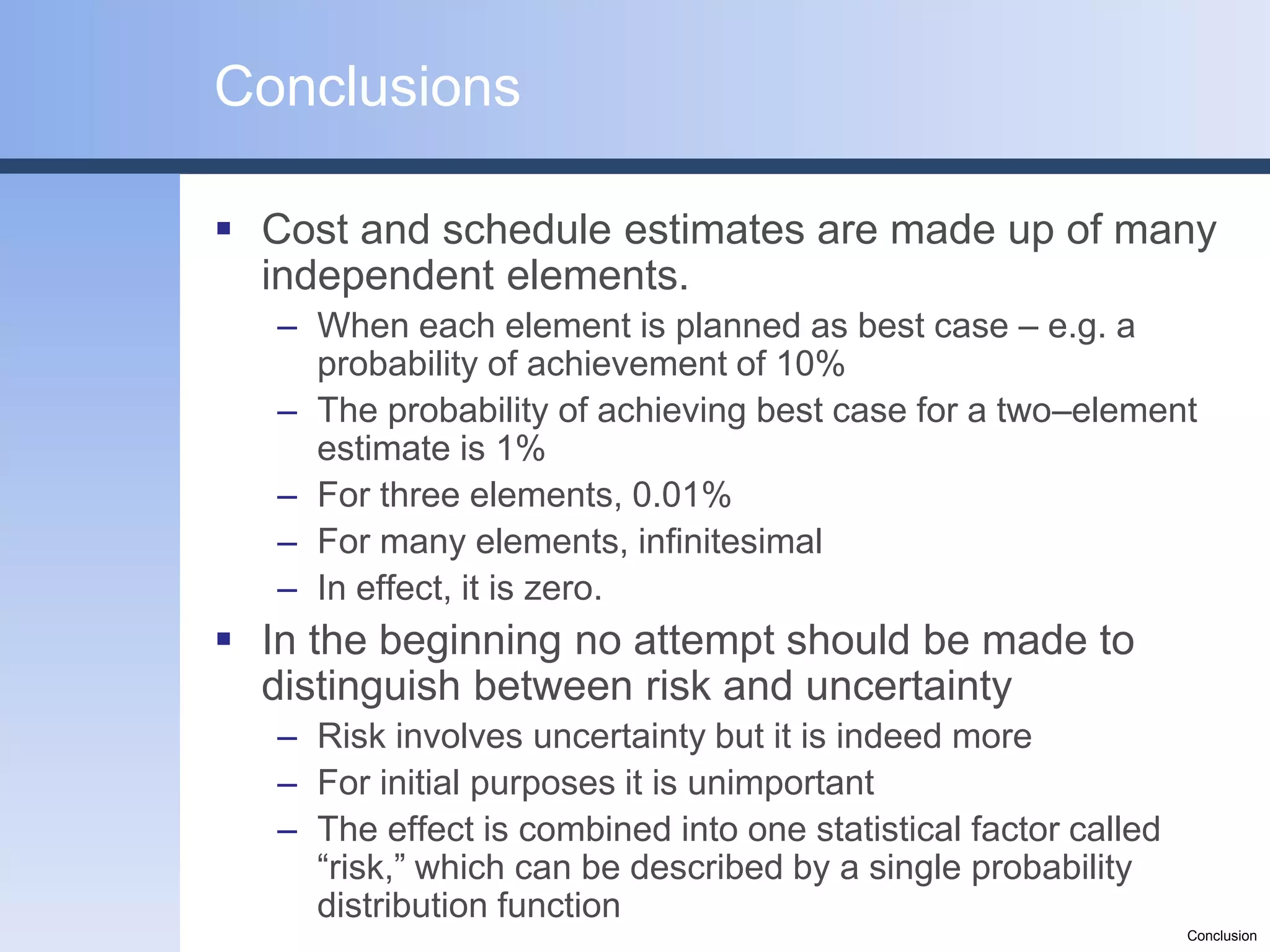 Conclusions

 Cost and schedule estimates are made up of many
  independent elements.
   – When each element is planned as best case – e.g. a
     probability of achievement of 10%
   – The probability of achieving best case for a two–element
     estimate is 1%
   – For three elements, 0.01%
   – For many elements, infinitesimal
   – In effect, it is zero.
 In the beginning no attempt should be made to
  distinguish between risk and uncertainty
   – Risk involves uncertainty but it is indeed more
   – For initial purposes it is unimportant
   – The effect is combined into one statistical factor called
     “risk,” which can be described by a single probability
     distribution function
                                                                 Conclusion
 