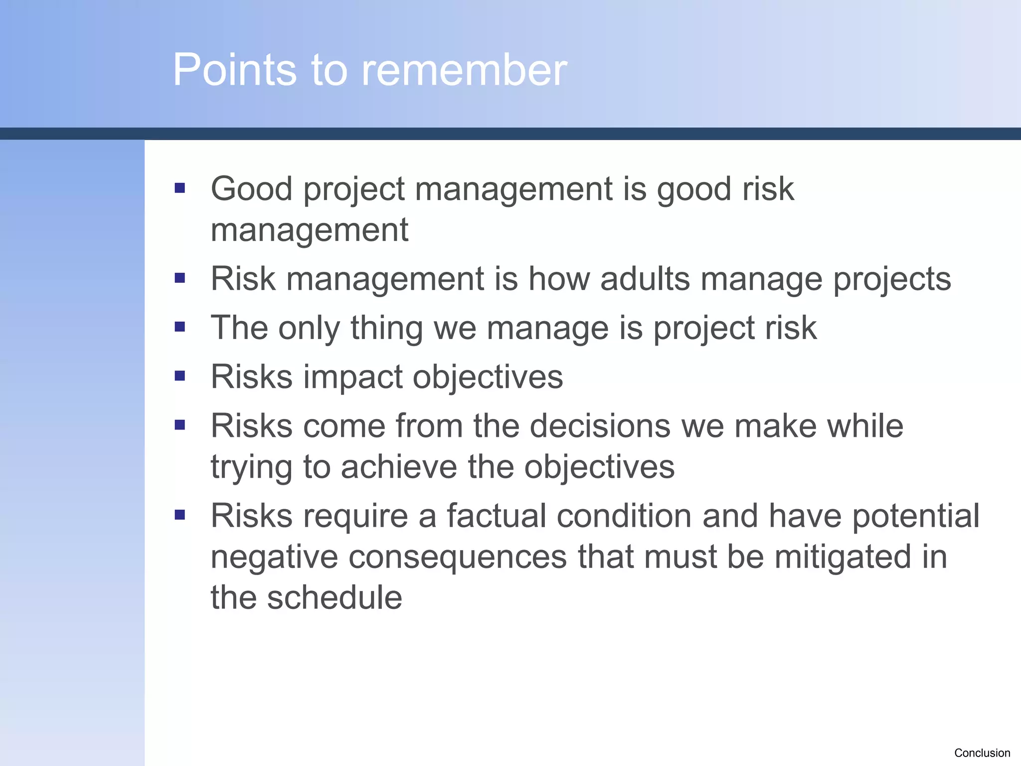 Points to remember

 Good project management is good risk
  management
 Risk management is how adults manage projects
 The only thing we manage is project risk
 Risks impact objectives
 Risks come from the decisions we make while
  trying to achieve the objectives
 Risks require a factual condition and have potential
  negative consequences that must be mitigated in
  the schedule



                                                    Conclusion
 