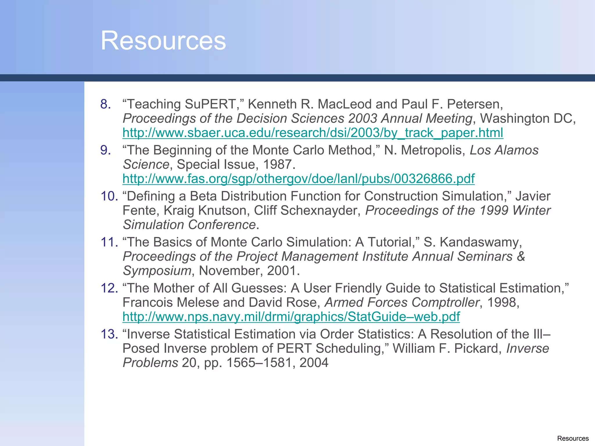 Resources

8. “Teaching SuPERT,” Kenneth R. MacLeod and Paul F. Petersen,
    Proceedings of the Decision Sciences 2003 Annual Meeting, Washington DC,
    http://www.sbaer.uca.edu/research/dsi/2003/by_track_paper.html
9. “The Beginning of the Monte Carlo Method,” N. Metropolis, Los Alamos
    Science, Special Issue, 1987.
    http://www.fas.org/sgp/othergov/doe/lanl/pubs/00326866.pdf
10. “Defining a Beta Distribution Function for Construction Simulation,” Javier
    Fente, Kraig Knutson, Cliff Schexnayder, Proceedings of the 1999 Winter
    Simulation Conference.
11. “The Basics of Monte Carlo Simulation: A Tutorial,” S. Kandaswamy,
    Proceedings of the Project Management Institute Annual Seminars &
    Symposium, November, 2001.
12. “The Mother of All Guesses: A User Friendly Guide to Statistical Estimation,”
    Francois Melese and David Rose, Armed Forces Comptroller, 1998,
    http://www.nps.navy.mil/drmi/graphics/StatGuide–web.pdf
13. “Inverse Statistical Estimation via Order Statistics: A Resolution of the Ill–
    Posed Inverse problem of PERT Scheduling,” William F. Pickard, Inverse
    Problems 20, pp. 1565–1581, 2004




                                                                              Resources
 