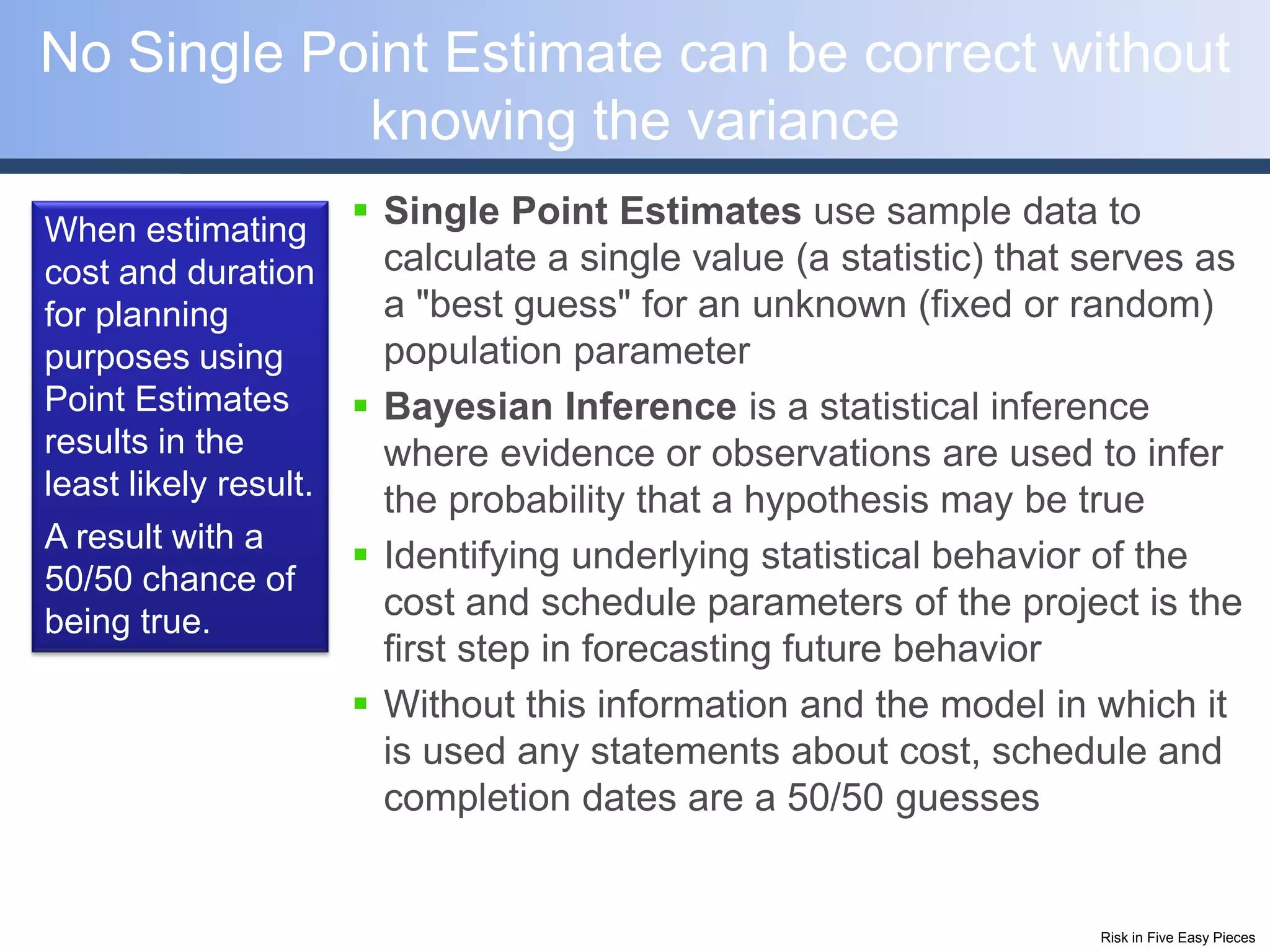 No Single Point Estimate can be correct without
            knowing the variance
When estimating
                        Single Point Estimates use sample data to
cost and duration        calculate a single value (a statistic) that serves as
for planning             a "best guess" for an unknown (fixed or random)
purposes using           population parameter
Point Estimates         Bayesian Inference is a statistical inference
results in the           where evidence or observations are used to infer
least likely result.     the probability that a hypothesis may be true
A result with a
                        Identifying underlying statistical behavior of the
50/50 chance of
being true.
                         cost and schedule parameters of the project is the
                         first step in forecasting future behavior
                        Without this information and the model in which it
                         is used any statements about cost, schedule and
                         completion dates are a 50/50 guesses


                                                                     Risk in Five Easy Pieces
 